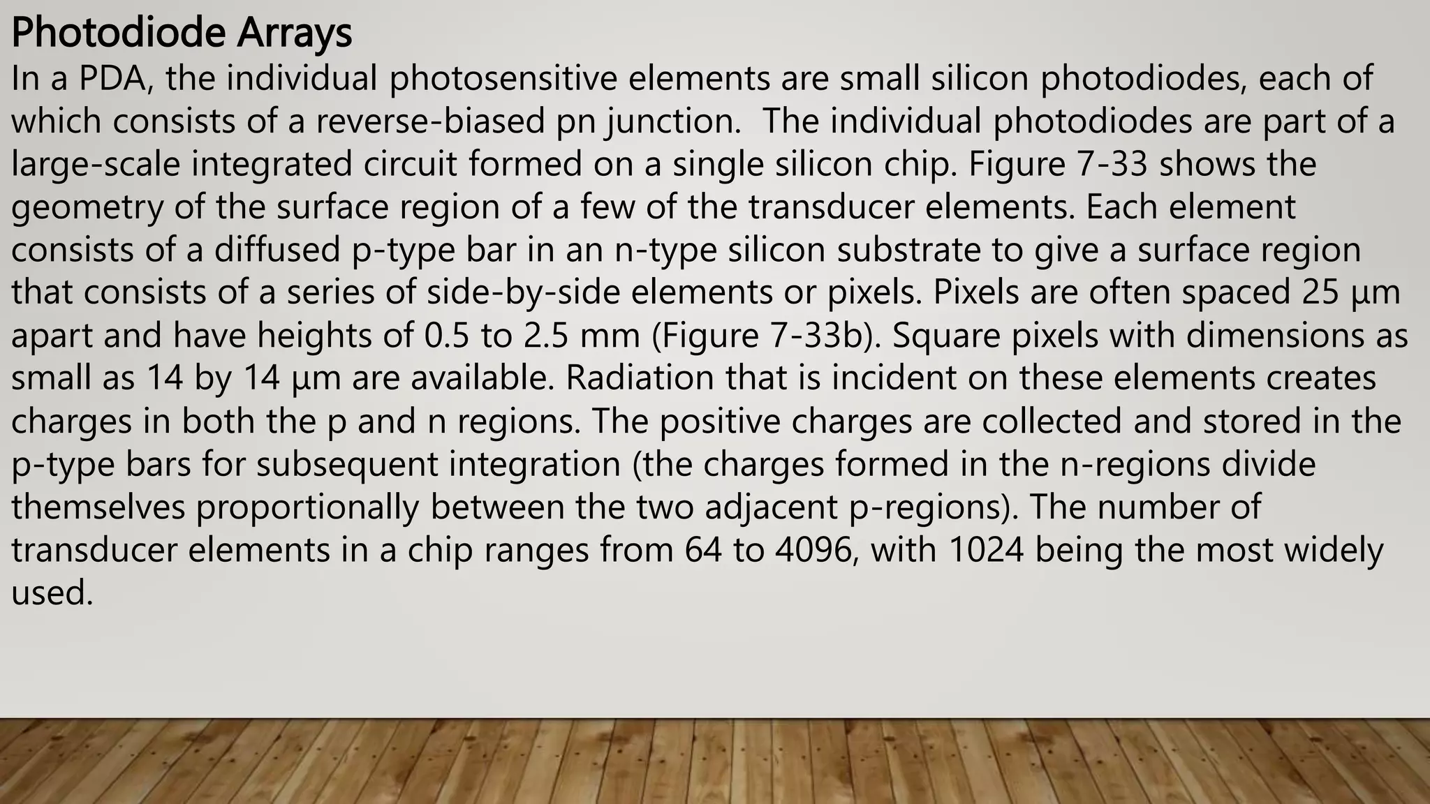 Photodiode Arrays
In a PDA, the individual photosensitive elements are small silicon photodiodes, each of
which consists of a reverse-biased pn junction. The individual photodiodes are part of a
large-scale integrated circuit formed on a single silicon chip. Figure 7-33 shows the
geometry of the surface region of a few of the transducer elements. Each element
consists of a diffused p-type bar in an n-type silicon substrate to give a surface region
that consists of a series of side-by-side elements or pixels. Pixels are often spaced 25 μm
apart and have heights of 0.5 to 2.5 mm (Figure 7-33b). Square pixels with dimensions as
small as 14 by 14 μm are available. Radiation that is incident on these elements creates
charges in both the p and n regions. The positive charges are collected and stored in the
p-type bars for subsequent integration (the charges formed in the n-regions divide
themselves proportionally between the two adjacent p-regions). The number of
transducer elements in a chip ranges from 64 to 4096, with 1024 being the most widely
used.
 