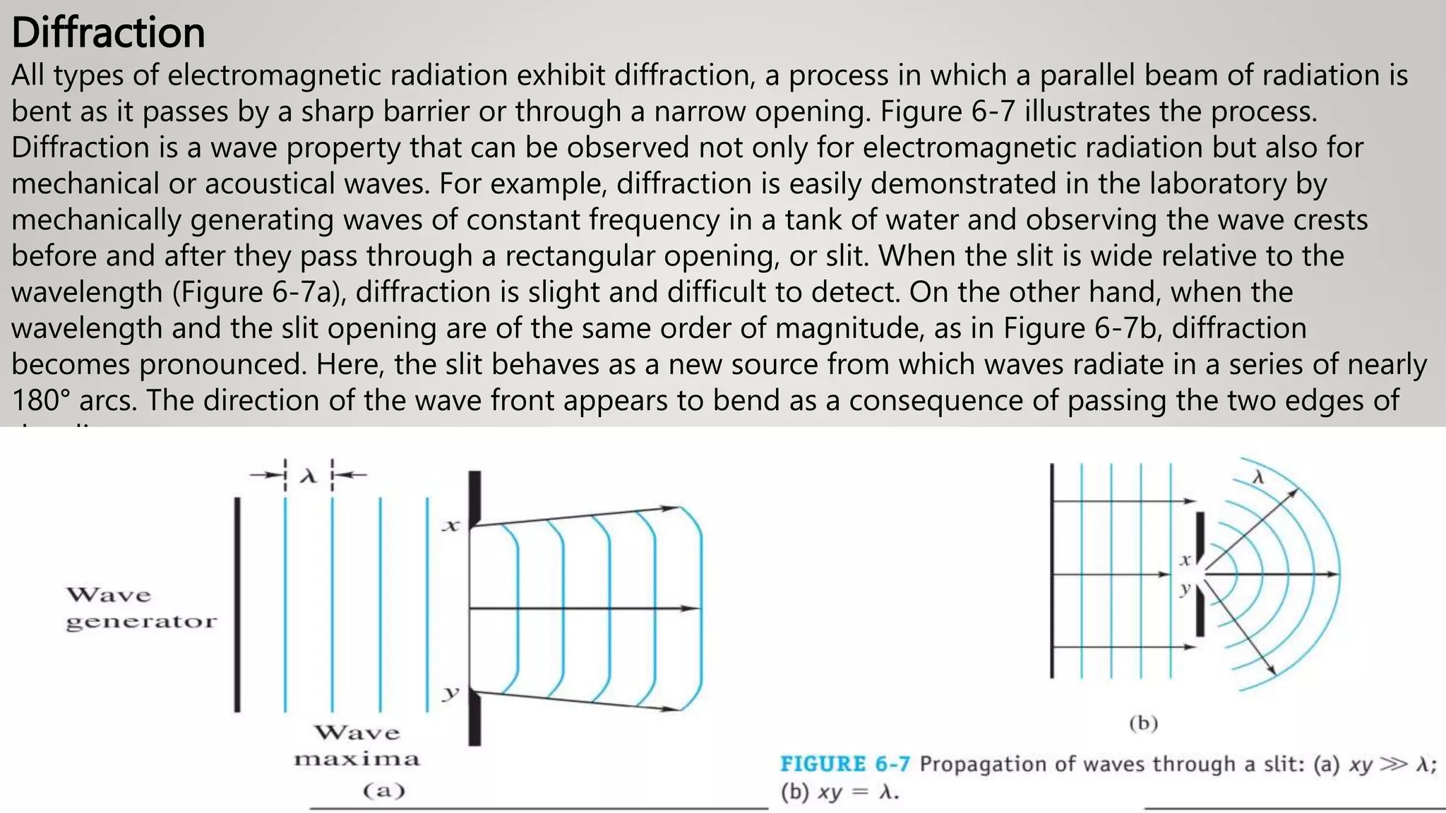 Diffraction
All types of electromagnetic radiation exhibit diffraction, a process in which a parallel beam of radiation is
bent as it passes by a sharp barrier or through a narrow opening. Figure 6-7 illustrates the process.
Diffraction is a wave property that can be observed not only for electromagnetic radiation but also for
mechanical or acoustical waves. For example, diffraction is easily demonstrated in the laboratory by
mechanically generating waves of constant frequency in a tank of water and observing the wave crests
before and after they pass through a rectangular opening, or slit. When the slit is wide relative to the
wavelength (Figure 6-7a), diffraction is slight and difficult to detect. On the other hand, when the
wavelength and the slit opening are of the same order of magnitude, as in Figure 6-7b, diffraction
becomes pronounced. Here, the slit behaves as a new source from which waves radiate in a series of nearly
180° arcs. The direction of the wave front appears to bend as a consequence of passing the two edges of
the slit
 