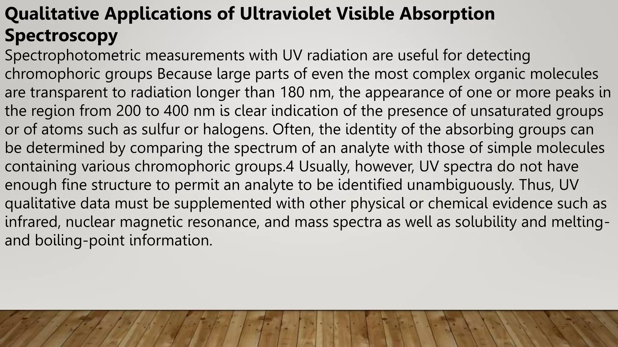 Qualitative Applications of Ultraviolet Visible Absorption
Spectroscopy
Spectrophotometric measurements with UV radiation are useful for detecting
chromophoric groups Because large parts of even the most complex organic molecules
are transparent to radiation longer than 180 nm, the appearance of one or more peaks in
the region from 200 to 400 nm is clear indication of the presence of unsaturated groups
or of atoms such as sulfur or halogens. Often, the identity of the absorbing groups can
be determined by comparing the spectrum of an analyte with those of simple molecules
containing various chromophoric groups.4 Usually, however, UV spectra do not have
enough fine structure to permit an analyte to be identified unambiguously. Thus, UV
qualitative data must be supplemented with other physical or chemical evidence such as
infrared, nuclear magnetic resonance, and mass spectra as well as solubility and melting-
and boiling-point information.
 
