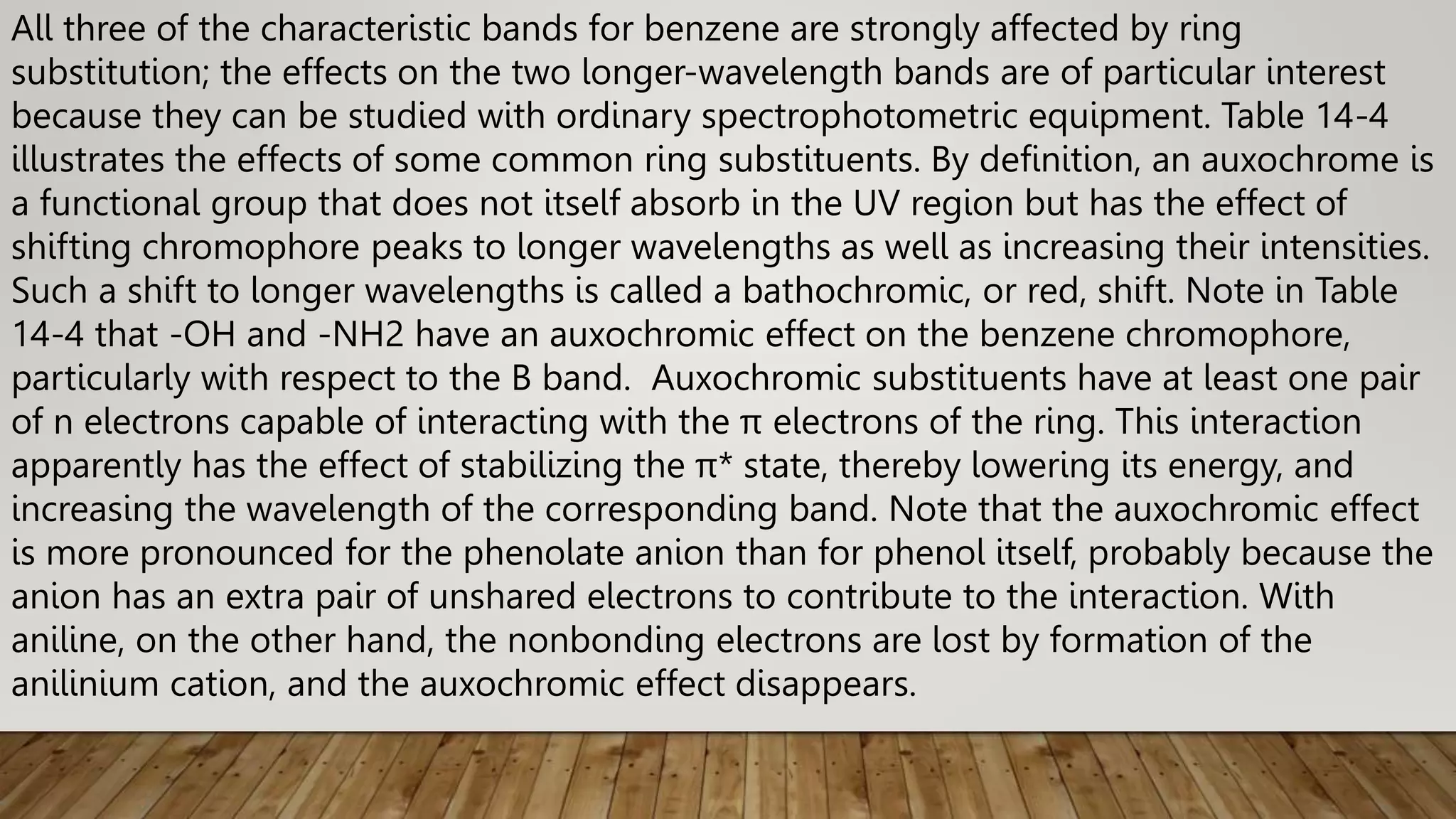 All three of the characteristic bands for benzene are strongly affected by ring
substitution; the effects on the two longer-wavelength bands are of particular interest
because they can be studied with ordinary spectrophotometric equipment. Table 14-4
illustrates the effects of some common ring substituents. By definition, an auxochrome is
a functional group that does not itself absorb in the UV region but has the effect of
shifting chromophore peaks to longer wavelengths as well as increasing their intensities.
Such a shift to longer wavelengths is called a bathochromic, or red, shift. Note in Table
14-4 that -OH and -NH2 have an auxochromic effect on the benzene chromophore,
particularly with respect to the B band. Auxochromic substituents have at least one pair
of n electrons capable of interacting with the π electrons of the ring. This interaction
apparently has the effect of stabilizing the π* state, thereby lowering its energy, and
increasing the wavelength of the corresponding band. Note that the auxochromic effect
is more pronounced for the phenolate anion than for phenol itself, probably because the
anion has an extra pair of unshared electrons to contribute to the interaction. With
aniline, on the other hand, the nonbonding electrons are lost by formation of the
anilinium cation, and the auxochromic effect disappears.
 