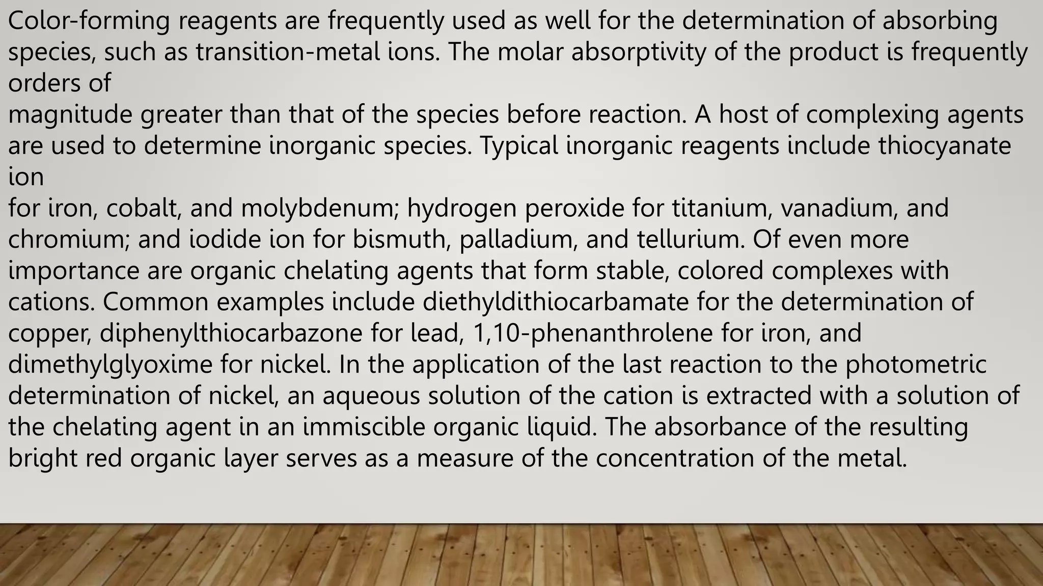 Color-forming reagents are frequently used as well for the determination of absorbing
species, such as transition-metal ions. The molar absorptivity of the product is frequently
orders of
magnitude greater than that of the species before reaction. A host of complexing agents
are used to determine inorganic species. Typical inorganic reagents include thiocyanate
ion
for iron, cobalt, and molybdenum; hydrogen peroxide for titanium, vanadium, and
chromium; and iodide ion for bismuth, palladium, and tellurium. Of even more
importance are organic chelating agents that form stable, colored complexes with
cations. Common examples include diethyldithiocarbamate for the determination of
copper, diphenylthiocarbazone for lead, 1,10-phenanthrolene for iron, and
dimethylglyoxime for nickel. In the application of the last reaction to the photometric
determination of nickel, an aqueous solution of the cation is extracted with a solution of
the chelating agent in an immiscible organic liquid. The absorbance of the resulting
bright red organic layer serves as a measure of the concentration of the metal.
 