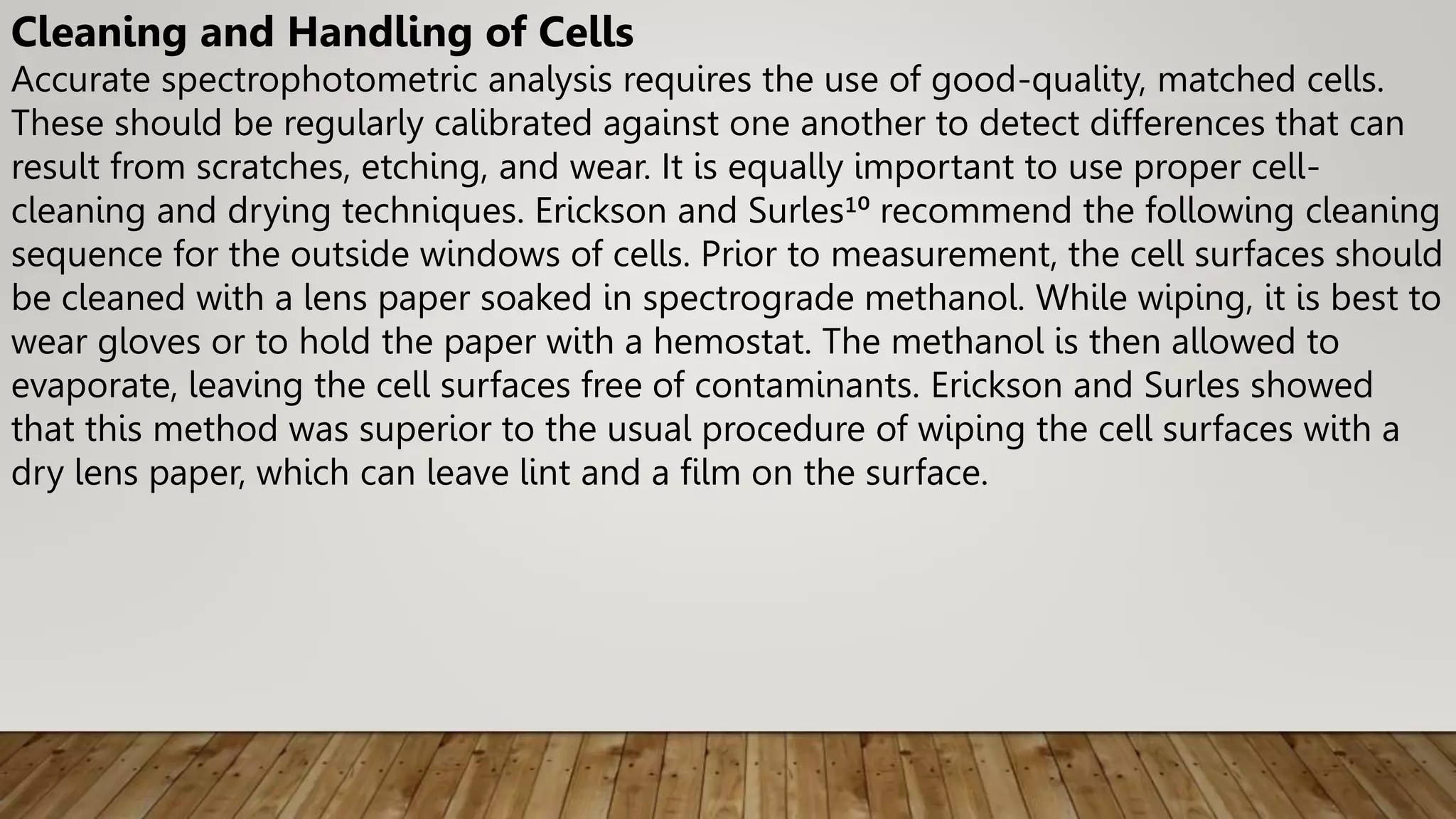 Cleaning and Handling of Cells
Accurate spectrophotometric analysis requires the use of good-quality, matched cells.
These should be regularly calibrated against one another to detect differences that can
result from scratches, etching, and wear. It is equally important to use proper cell-
cleaning and drying techniques. Erickson and Surles¹⁰ recommend the following cleaning
sequence for the outside windows of cells. Prior to measurement, the cell surfaces should
be cleaned with a lens paper soaked in spectrograde methanol. While wiping, it is best to
wear gloves or to hold the paper with a hemostat. The methanol is then allowed to
evaporate, leaving the cell surfaces free of contaminants. Erickson and Surles showed
that this method was superior to the usual procedure of wiping the cell surfaces with a
dry lens paper, which can leave lint and a film on the surface.
 