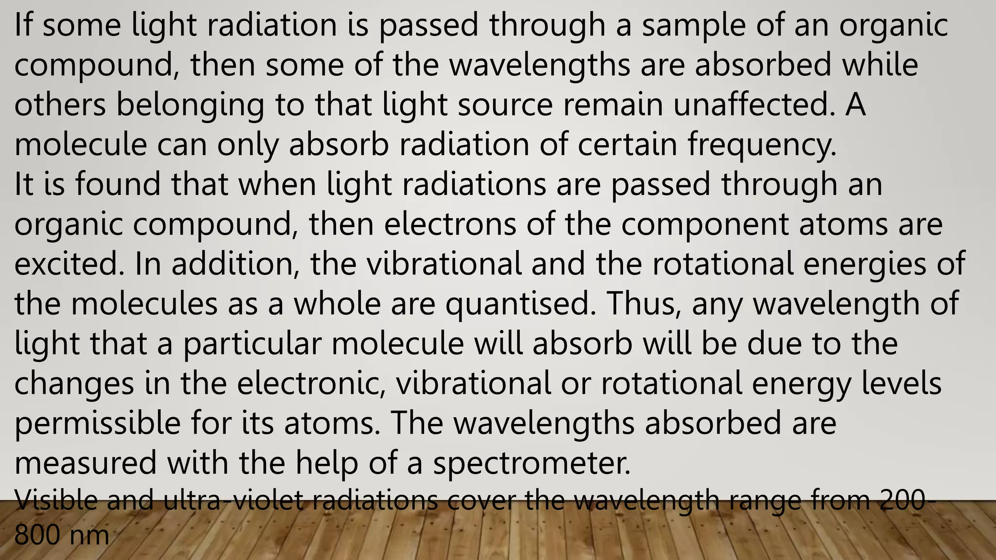 If some light radiation is passed through a sample of an organic
compound, then some of the wavelengths are absorbed while
others belonging to that light source remain unaffected. A
molecule can only absorb radiation of certain frequency.
It is found that when light radiations are passed through an
organic compound, then electrons of the component atoms are
excited. In addition, the vibrational and the rotational energies of
the molecules as a whole are quantised. Thus, any wavelength of
light that a particular molecule will absorb will be due to the
changes in the electronic, vibrational or rotational energy levels
permissible for its atoms. The wavelengths absorbed are
measured with the help of a spectrometer.
Visible and ultra-violet radiations cover the wavelength range from 200-
800 nm
 
