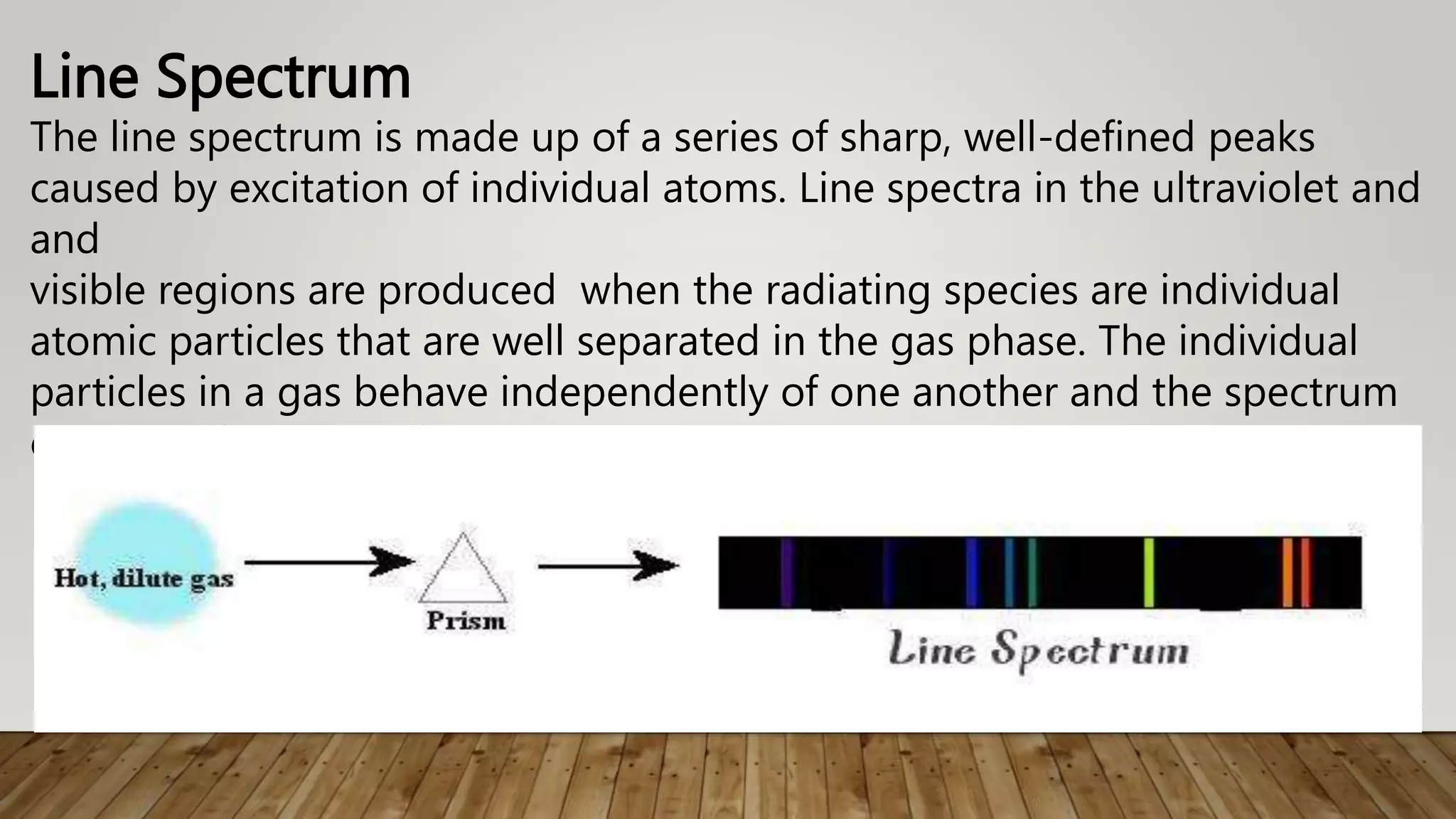 Line Spectrum
The line spectrum is made up of a series of sharp, well-defined peaks
caused by excitation of individual atoms. Line spectra in the ultraviolet and
and
visible regions are produced when the radiating species are individual
atomic particles that are well separated in the gas phase. The individual
particles in a gas behave independently of one another and the spectrum
consists of a series of sharp lines.
 