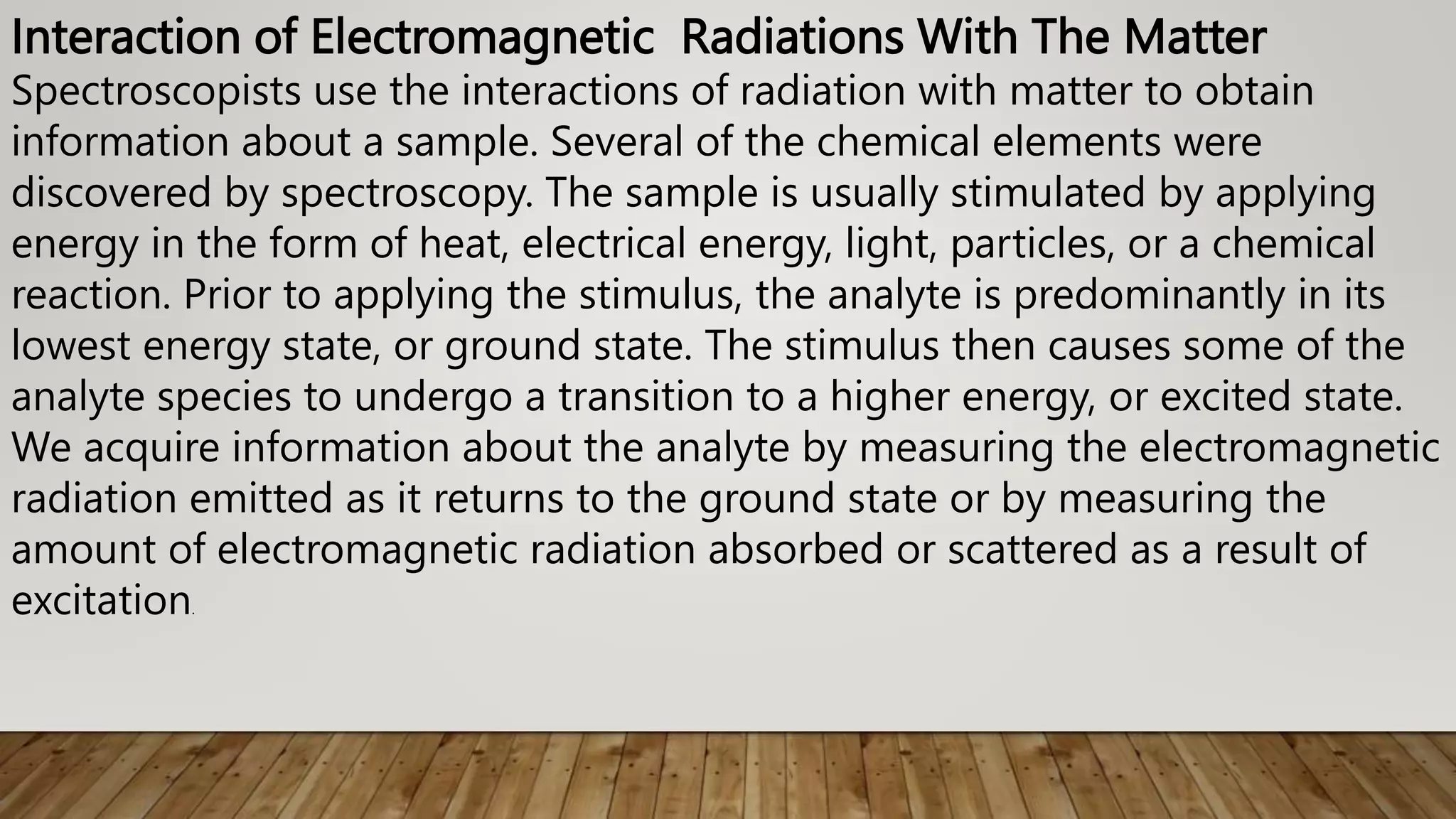 Interaction of Electromagnetic Radiations With The Matter
Spectroscopists use the interactions of radiation with matter to obtain
information about a sample. Several of the chemical elements were
discovered by spectroscopy. The sample is usually stimulated by applying
energy in the form of heat, electrical energy, light, particles, or a chemical
reaction. Prior to applying the stimulus, the analyte is predominantly in its
lowest energy state, or ground state. The stimulus then causes some of the
analyte species to undergo a transition to a higher energy, or excited state.
We acquire information about the analyte by measuring the electromagnetic
radiation emitted as it returns to the ground state or by measuring the
amount of electromagnetic radiation absorbed or scattered as a result of
excitation.
 