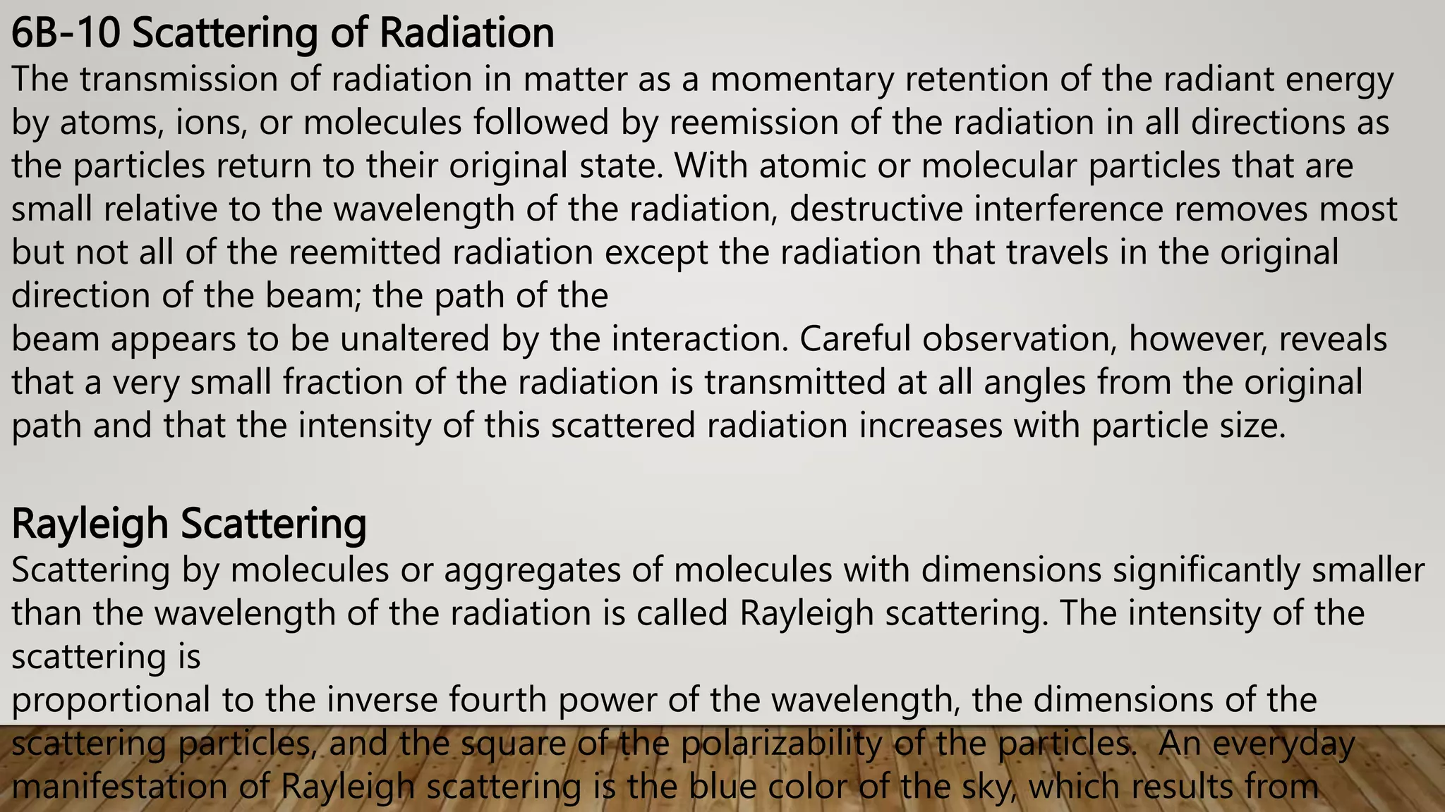 6B-10 Scattering of Radiation
The transmission of radiation in matter as a momentary retention of the radiant energy
by atoms, ions, or molecules followed by reemission of the radiation in all directions as
the particles return to their original state. With atomic or molecular particles that are
small relative to the wavelength of the radiation, destructive interference removes most
but not all of the reemitted radiation except the radiation that travels in the original
direction of the beam; the path of the
beam appears to be unaltered by the interaction. Careful observation, however, reveals
that a very small fraction of the radiation is transmitted at all angles from the original
path and that the intensity of this scattered radiation increases with particle size.
Rayleigh Scattering
Scattering by molecules or aggregates of molecules with dimensions significantly smaller
than the wavelength of the radiation is called Rayleigh scattering. The intensity of the
scattering is
proportional to the inverse fourth power of the wavelength, the dimensions of the
scattering particles, and the square of the polarizability of the particles. An everyday
manifestation of Rayleigh scattering is the blue color of the sky, which results from
 