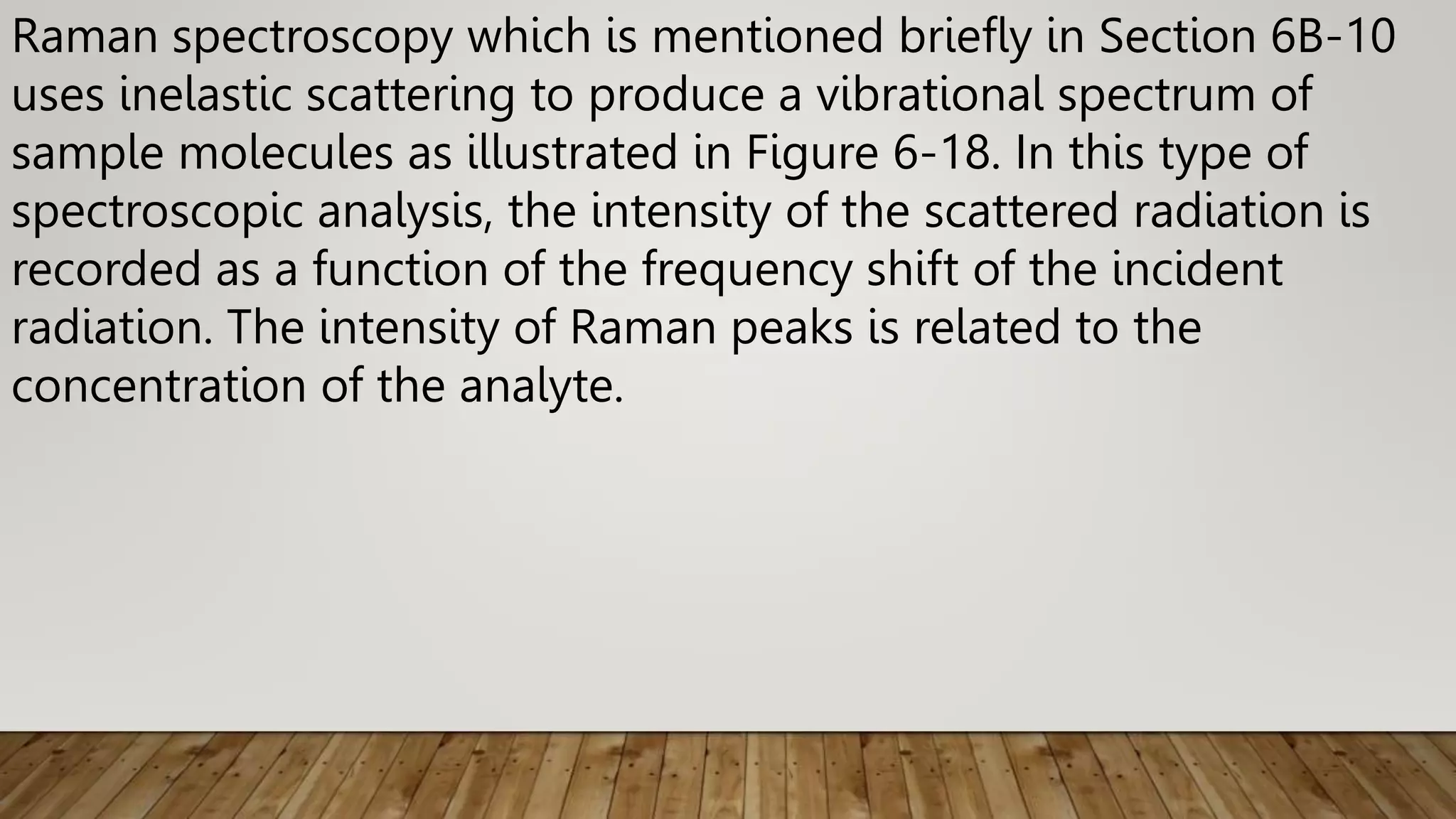 Raman spectroscopy which is mentioned briefly in Section 6B-10
uses inelastic scattering to produce a vibrational spectrum of
sample molecules as illustrated in Figure 6-18. In this type of
spectroscopic analysis, the intensity of the scattered radiation is
recorded as a function of the frequency shift of the incident
radiation. The intensity of Raman peaks is related to the
concentration of the analyte.
 