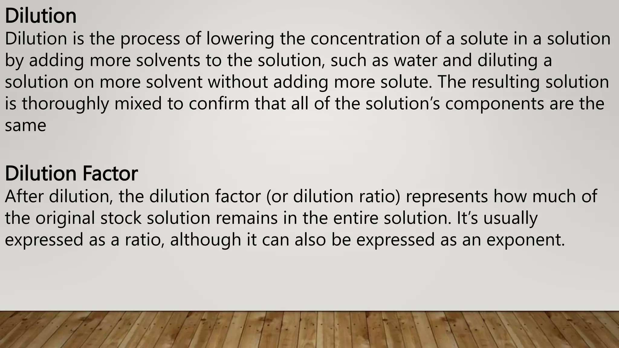 Dilution
Dilution is the process of lowering the concentration of a solute in a solution
by adding more solvents to the solution, such as water and diluting a
solution on more solvent without adding more solute. The resulting solution
is thoroughly mixed to confirm that all of the solution’s components are the
same
Dilution Factor
After dilution, the dilution factor (or dilution ratio) represents how much of
the original stock solution remains in the entire solution. It’s usually
expressed as a ratio, although it can also be expressed as an exponent.
 