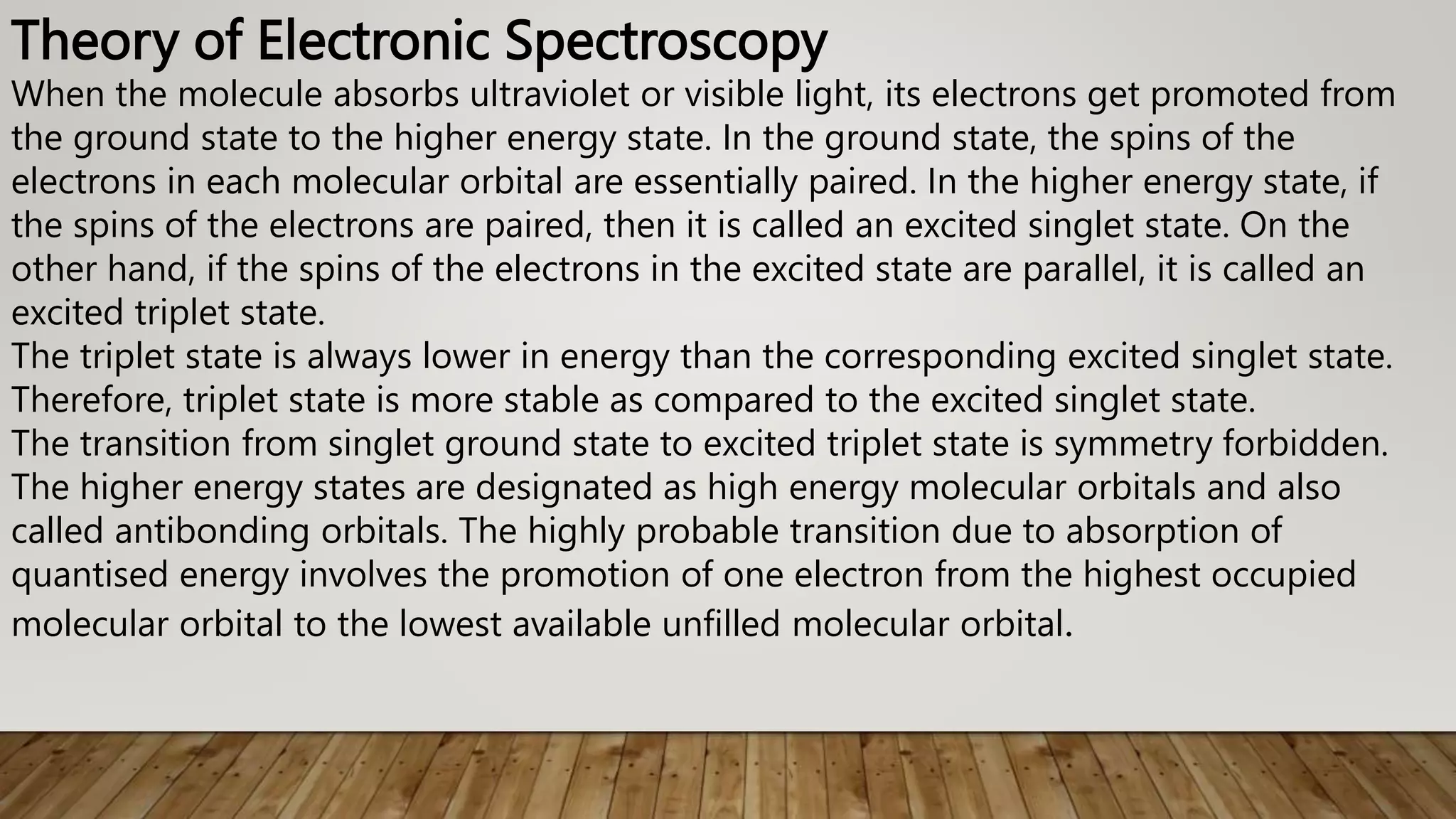 Theory of Electronic Spectroscopy
When the molecule absorbs ultraviolet or visible light, its electrons get promoted from
the ground state to the higher energy state. In the ground state, the spins of the
electrons in each molecular orbital are essentially paired. In the higher energy state, if
the spins of the electrons are paired, then it is called an excited singlet state. On the
other hand, if the spins of the electrons in the excited state are parallel, it is called an
excited triplet state.
The triplet state is always lower in energy than the corresponding excited singlet state.
Therefore, triplet state is more stable as compared to the excited singlet state.
The transition from singlet ground state to excited triplet state is symmetry forbidden.
The higher energy states are designated as high energy molecular orbitals and also
called antibonding orbitals. The highly probable transition due to absorption of
quantised energy involves the promotion of one electron from the highest occupied
molecular orbital to the lowest available unfilled molecular orbital.
 