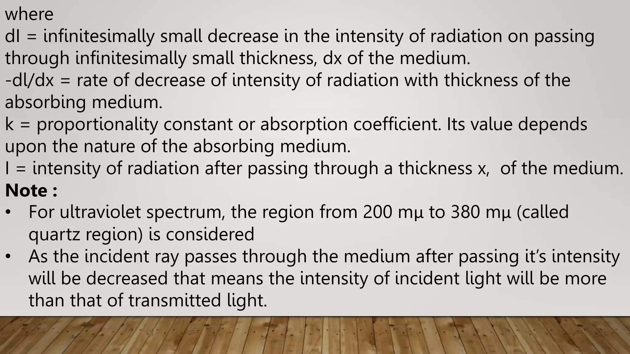 where
dI = infinitesimally small decrease in the intensity of radiation on passing
through infinitesimally small thickness, dx of the medium.
-dl/dx = rate of decrease of intensity of radiation with thickness of the
absorbing medium.
k = proportionality constant or absorption coefficient. Its value depends
upon the nature of the absorbing medium.
I = intensity of radiation after passing through a thickness x, of the medium.
Note :
• For ultraviolet spectrum, the region from 200 mμ to 380 mμ (called
quartz region) is considered
• As the incident ray passes through the medium after passing it’s intensity
will be decreased that means the intensity of incident light will be more
than that of transmitted light.
 