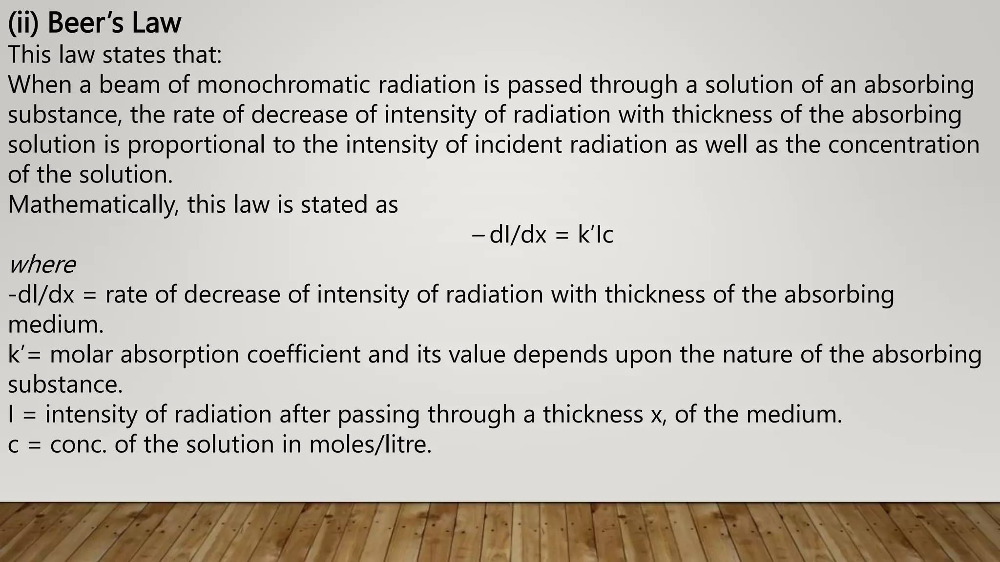 (ii) Beer’s Law
This law states that:
When a beam of monochromatic radiation is passed through a solution of an absorbing
substance, the rate of decrease of intensity of radiation with thickness of the absorbing
solution is proportional to the intensity of incident radiation as well as the concentration
of the solution.
Mathematically, this law is stated as
– dI/dx = k’Ic
where
-dl/dx = rate of decrease of intensity of radiation with thickness of the absorbing
medium.
k’= molar absorption coefficient and its value depends upon the nature of the absorbing
substance.
I = intensity of radiation after passing through a thickness x, of the medium.
c = conc. of the solution in moles/litre.
 