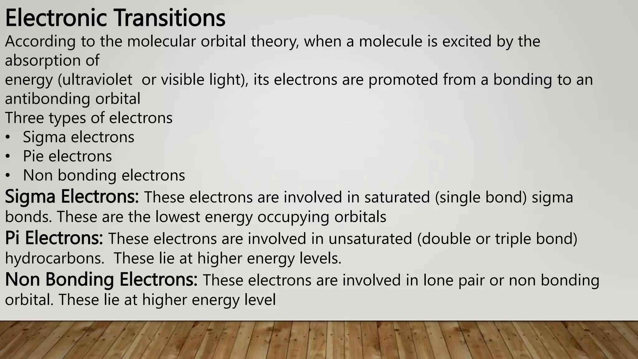 Electronic Transitions
According to the molecular orbital theory, when a molecule is excited by the
absorption of
energy (ultraviolet or visible light), its electrons are promoted from a bonding to an
antibonding orbital
Three types of electrons
• Sigma electrons
• Pie electrons
• Non bonding electrons
Sigma Electrons: These electrons are involved in saturated (single bond) sigma
bonds. These are the lowest energy occupying orbitals
Pi Electrons: These electrons are involved in unsaturated (double or triple bond)
hydrocarbons. These lie at higher energy levels.
Non Bonding Electrons: These electrons are involved in lone pair or non bonding
orbital. These lie at higher energy level
 
