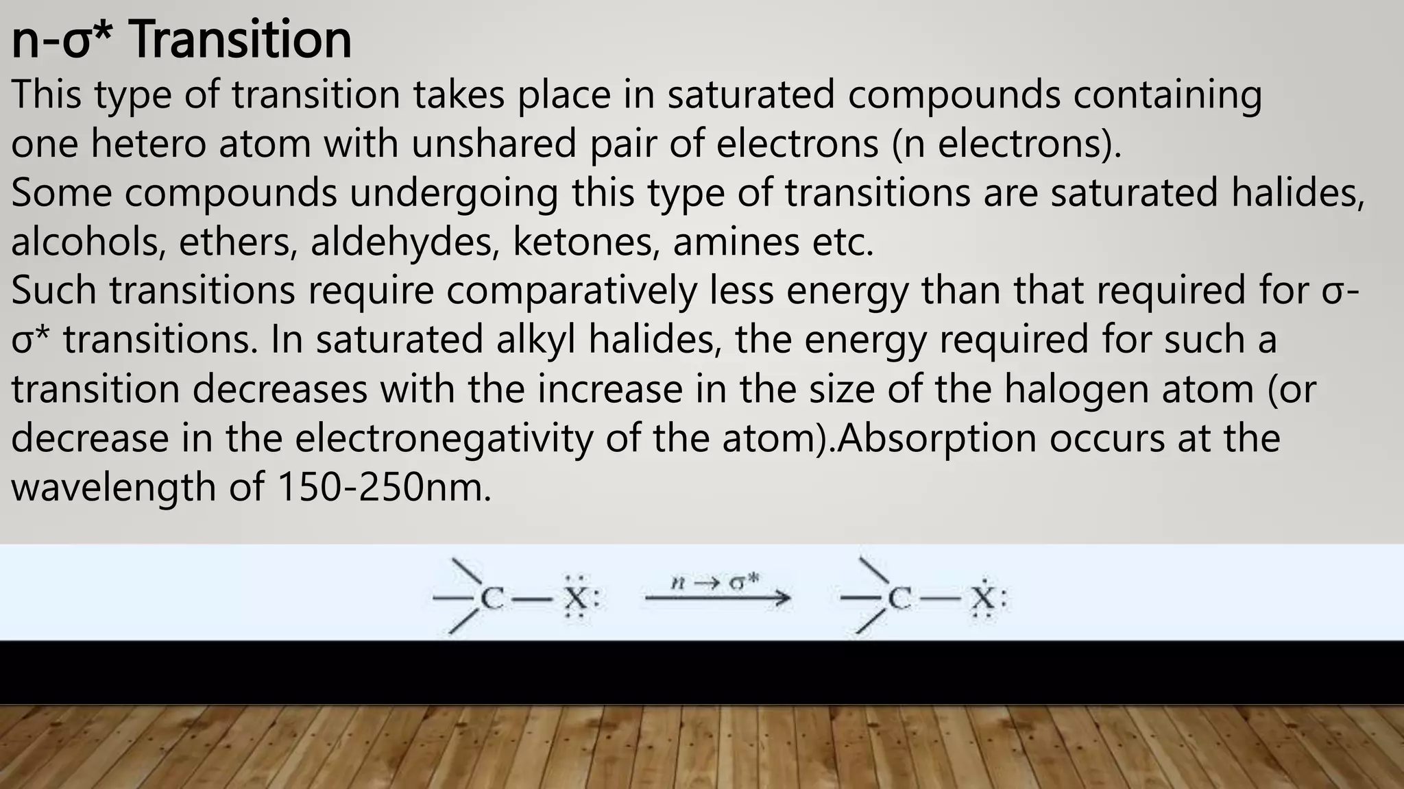 n-σ* Transition
This type of transition takes place in saturated compounds containing
one hetero atom with unshared pair of electrons (n electrons).
Some compounds undergoing this type of transitions are saturated halides,
alcohols, ethers, aldehydes, ketones, amines etc.
Such transitions require comparatively less energy than that required for σ-
σ* transitions. In saturated alkyl halides, the energy required for such a
transition decreases with the increase in the size of the halogen atom (or
decrease in the electronegativity of the atom).Absorption occurs at the
wavelength of 150-250nm.
 