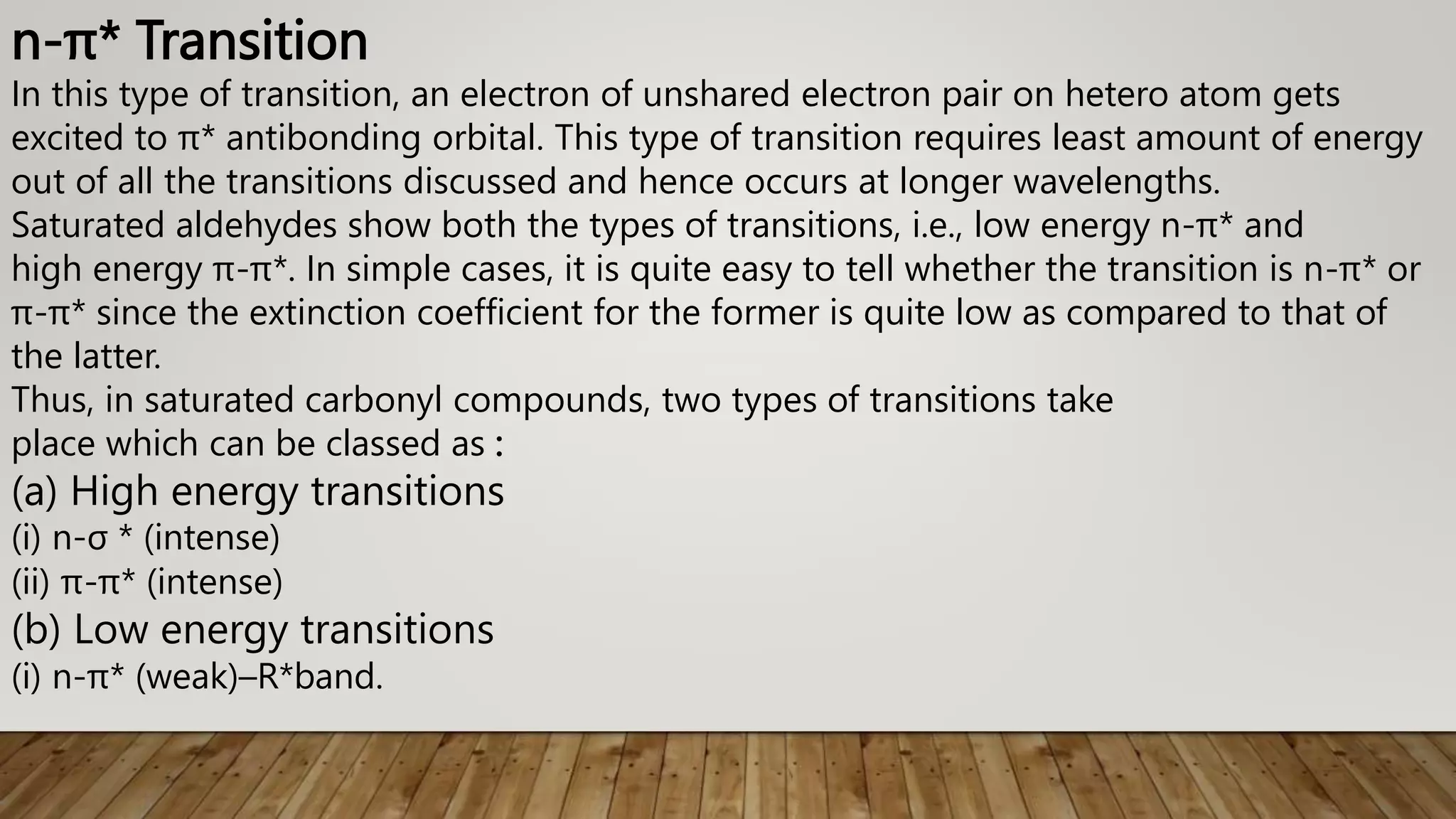 n-π* Transition
In this type of transition, an electron of unshared electron pair on hetero atom gets
excited to π* antibonding orbital. This type of transition requires least amount of energy
out of all the transitions discussed and hence occurs at longer wavelengths.
Saturated aldehydes show both the types of transitions, i.e., low energy n-π* and
high energy π-π*. In simple cases, it is quite easy to tell whether the transition is n-π* or
π-π* since the extinction coefficient for the former is quite low as compared to that of
the latter.
Thus, in saturated carbonyl compounds, two types of transitions take
place which can be classed as :
(a) High energy transitions
(i) n-σ * (intense)
(ii) π-π* (intense)
(b) Low energy transitions
(i) n-π* (weak)–R*band.
 