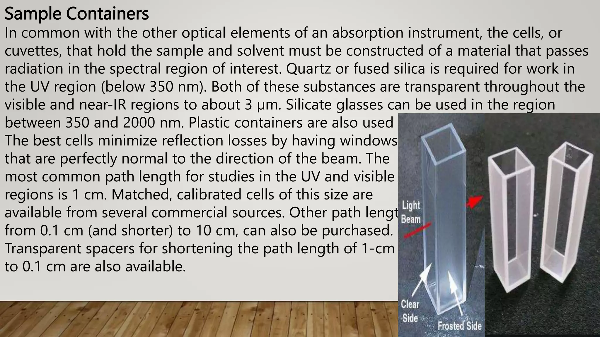 Sample Containers
In common with the other optical elements of an absorption instrument, the cells, or
cuvettes, that hold the sample and solvent must be constructed of a material that passes
radiation in the spectral region of interest. Quartz or fused silica is required for work in
the UV region (below 350 nm). Both of these substances are transparent throughout the
visible and near-IR regions to about 3 µm. Silicate glasses can be used in the region
between 350 and 2000 nm. Plastic containers are also used in the visible region.
The best cells minimize reflection losses by having windows
that are perfectly normal to the direction of the beam. The
most common path length for studies in the UV and visible
regions is 1 cm. Matched, calibrated cells of this size are
available from several commercial sources. Other path lengths,
from 0.1 cm (and shorter) to 10 cm, can also be purchased.
Transparent spacers for shortening the path length of 1-cm cells
to 0.1 cm are also available.
 