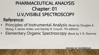 PHARMACEUTICAL ANALYSIS
Chapter: 01
U.V./VISIBLE SPECTROSCOPY
Reference:
• Principles of Instrumental Analysis (Book by Douglas A.
Skoog, F. James Holler, and Stanley R. Crouch. 7th edition)
• Elementary Organic Spectroscopy (Book by Y. R. Sharma)
PREPARED BY: A.A.Memon
 