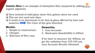 Gelatin filter is an example of absorption filter prepared by adding
organic pigments.
 Here instead of solid glass sheet thin gelatin sheet are used
 This are not used now days.
 It tends to be deteriorate to be time & glass affected by heat and
moisture The Color of dye gets bleached.
Merits:
1. Simple in construction.
2. Cheaper.
3. Selection of filter easy
Demerits:
1. Less Accurate.
2. Band pass (bandwidth) is ±30nm
If we have to measure the 400nm; we
get the radiation from 370-430 nm,
Less Accurate Results Obtained.
 