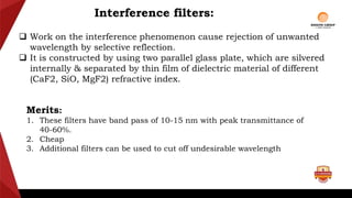 Interference filters:
 Work on the interference phenomenon cause rejection of unwanted
wavelength by selective reflection.
 It is constructed by using two parallel glass plate, which are silvered
internally & separated by thin film of dielectric material of different
(CaF2, SiO, MgF2) refractive index.
Merits:
1. These filters have band pass of 10-15 nm with peak transmittance of
40-60%.
2. Cheap
3. Additional filters can be used to cut off undesirable wavelength
 