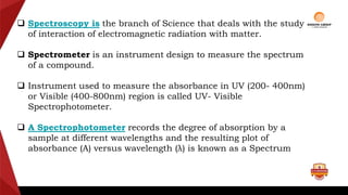  Spectroscopy is the branch of Science that deals with the study
of interaction of electromagnetic radiation with matter.
 Spectrometer is an instrument design to measure the spectrum
of a compound.
 Instrument used to measure the absorbance in UV (200- 400nm)
or Visible (400-800nm) region is called UV- Visible
Spectrophotometer.
 A Spectrophotometer records the degree of absorption by a
sample at different wavelengths and the resulting plot of
absorbance (A) versus wavelength (λ) is known as a Spectrum
 