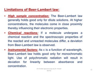 Limitations of Beer-Lambert law:
 High sample concentration: The Beer-Lambert law
generally holds good only for dilute solutions. At higher
concentrations, the molecules come in close proximity
thereby influencing their electronic properties.
 Chemical reactions: If a molecule undergoes a
chemical reaction and the spectroscopic properties of
the reacted and unreacted molecules differ, a deviation
from Beer-Lambert law is observed.
 Instrumental factors: As ε is a function of wavelength,
Beer-Lambert law holds good only for monochromatic
light. Use of polychromatic radiation will result in
deviation for linearity between absorbance and
concentration.
12
UV Visible Spectroscopy by Dr. Vineet
Verma
 