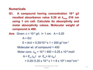 Numericals
Q1. A compound having concentration 10-3 g/l
resulted absorbance value 0.20 at λmax 510 nm
using 1 cm cell. Calculate its absorptivity and
molar absorptivity values. Molecular weight of
compound is 400.
Ans: Given: c = 10-3 g/l; l= 1 cm; A = 0.20
A = Ɛcl
Ɛ = A/cl = 0.20/10-3 x 1 = 200 gl-1cm-1
Molecular wt. of compound = 400
Molar conc. cM = 10-3 / 400 = 0.25 x 10-5 mol/l
A = Ɛm cM l or Ɛm= A/ cM l
= 0.20/ 0.25 x 10-5 x 1 = 8 x 104 l mol-1cm-1
13
UV Visible Spectroscopy by Dr. Vineet
Verma
 