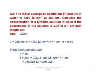 Q2: The molar absorption coefficient of tyrosine in
water is 1280 M-1cm-1 at 280 nm. Calculate the
concentration of a tyrosine solution in water if the
absorbance of the solution is 0.34 in a 1 cm path
length cell.
Ans: Given:
λ = 280 nm; ε = 1280 M-1cm-1; l = 1 cm; A = 0.34
From Beer-Lambert Law,
A = εcl
c = 𝐴/𝜀𝑙 = 0.32/ (1280 M-1 cm-1 × 1 cm)
= 0.00025 M = 250 μM
14
UV Visible Spectroscopy by Dr. Vineet
Verma
 