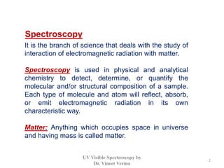 Spectroscopy
It is the branch of science that deals with the study of
interaction of electromagnetic radiation with matter.
Spectroscopy is used in physical and analytical
chemistry to detect, determine, or quantify the
molecular and/or structural composition of a sample.
Each type of molecule and atom will reflect, absorb,
or emit electromagnetic radiation in its own
characteristic way.
Matter: Anything which occupies space in universe
and having mass is called matter.
2
UV Visible Spectroscopy by
Dr. Vineet Verma
 