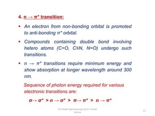 4. n → π* transition:
 An electron from non-bonding orbital is promoted
to anti-bonding π* orbital.
 Compounds containing double bond involving
hetero atoms (C=O, C≡N, N=O) undergo such
transitions.
 n → π* transitions require minimum energy and
show absorption at longer wavelength around 300
nm.
Sequence of photon energy required for various
electronic transitions are:
σ→ σ* > n → σ* > π→ π* > n → π*
21
UV Visible Spectroscopy by Dr. Vineet
Verma
 