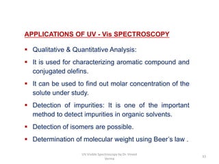 APPLICATIONS OF UV - Vis SPECTROSCOPY
 Qualitative & Quantitative Analysis:
 It is used for characterizing aromatic compound and
conjugated olefins.
 It can be used to find out molar concentration of the
solute under study.
 Detection of impurities: It is one of the important
method to detect impurities in organic solvents.
 Detection of isomers are possible.
 Determination of molecular weight using Beer’s law .
33
UV Visible Spectroscopy by Dr. Vineet
Verma
 