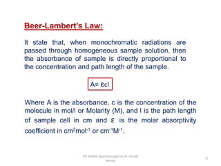 Beer-Lambert’s Law:
It state that, when monochromatic radiations are
passed through homogeneous sample solution, then
the absorbance of sample is directly proportional to
the concentration and path length of the sample.
Where A is the absorbance, c is the concentration of the
molecule in mol/l or Molarity (M), and l is the path length
of sample cell in cm and ɛ is the molar absorptivity
coefficient in cm2mol-1 or cm-1M-1.
A= ɛcl
9
UV Visible Spectroscopy by Dr. Vineet
Verma
 