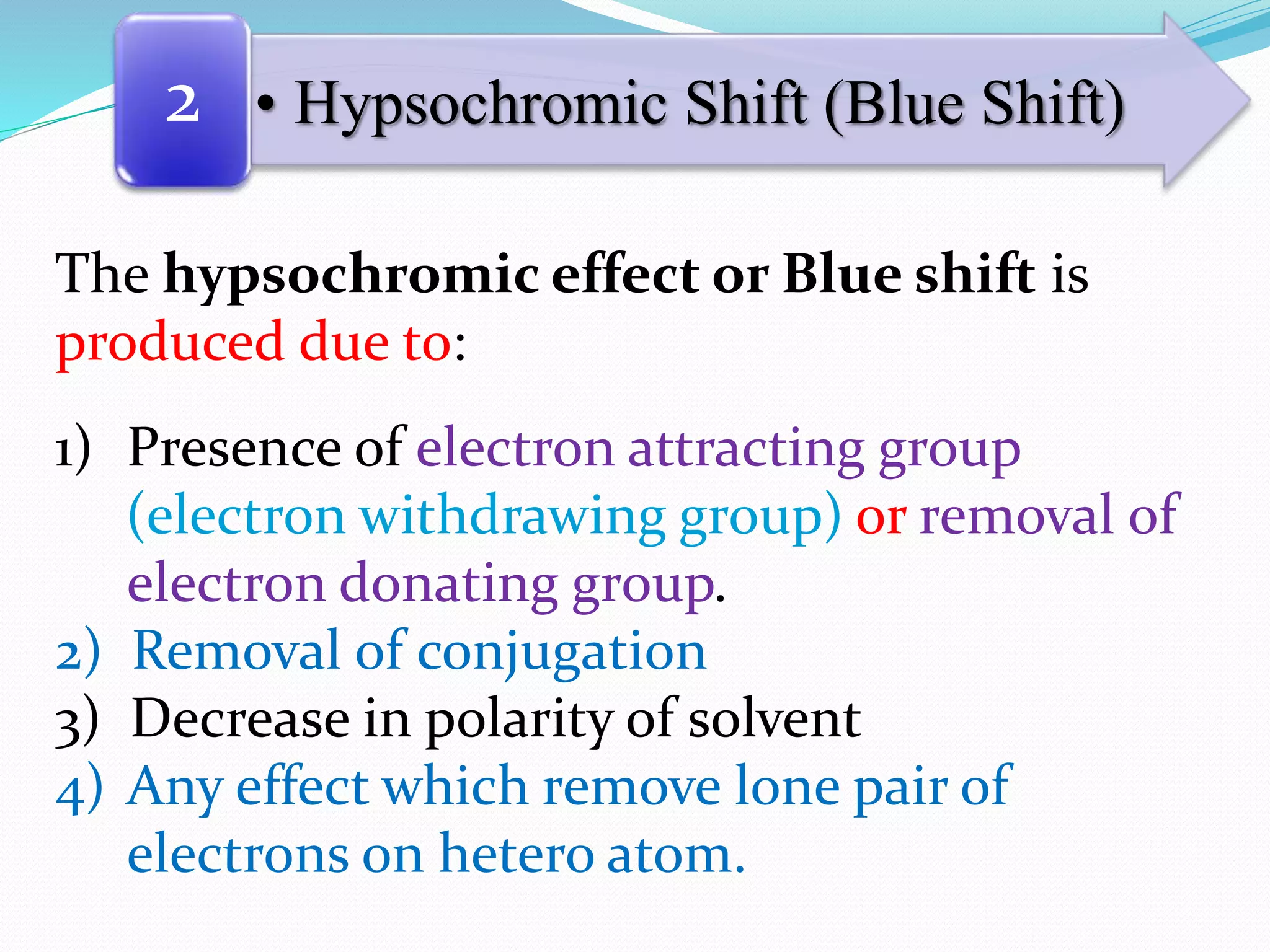 • Hypsochromic Shift (Blue Shift)2
The hypsochromic effect or Blue shift is
produced due to:
1) Presence of electron attracting group
(electron withdrawing group) or removal of
electron donating group.
2) Removal of conjugation
3) Decrease in polarity of solvent
4) Any effect which remove lone pair of
electrons on hetero atom.
 