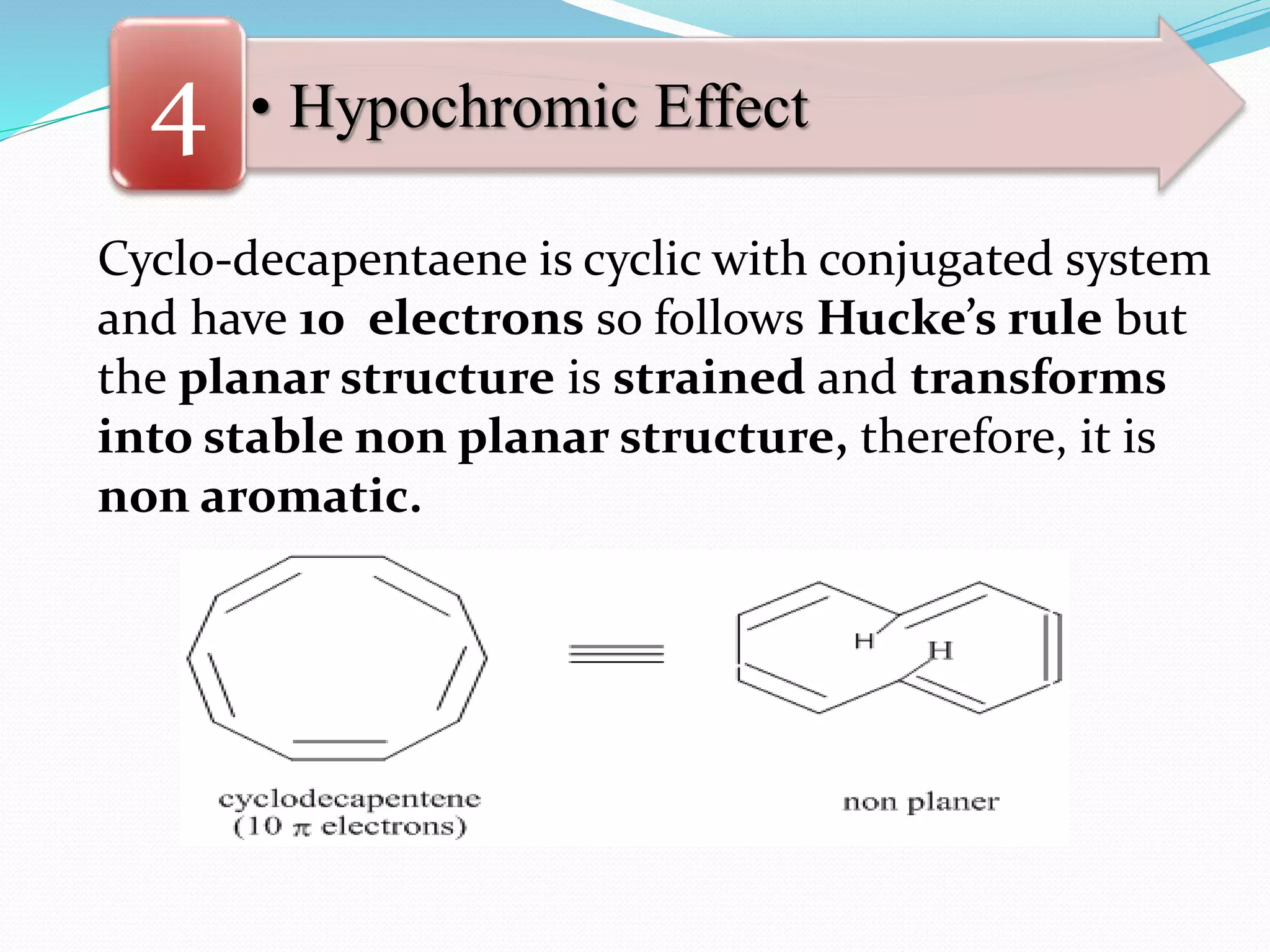 • Hypochromic Effect4
Cyclo-decapentaene is cyclic with conjugated system
and have 10 electrons so follows Hucke’s rule but
the planar structure is strained and transforms
into stable non planar structure, therefore, it is
non aromatic.
 
