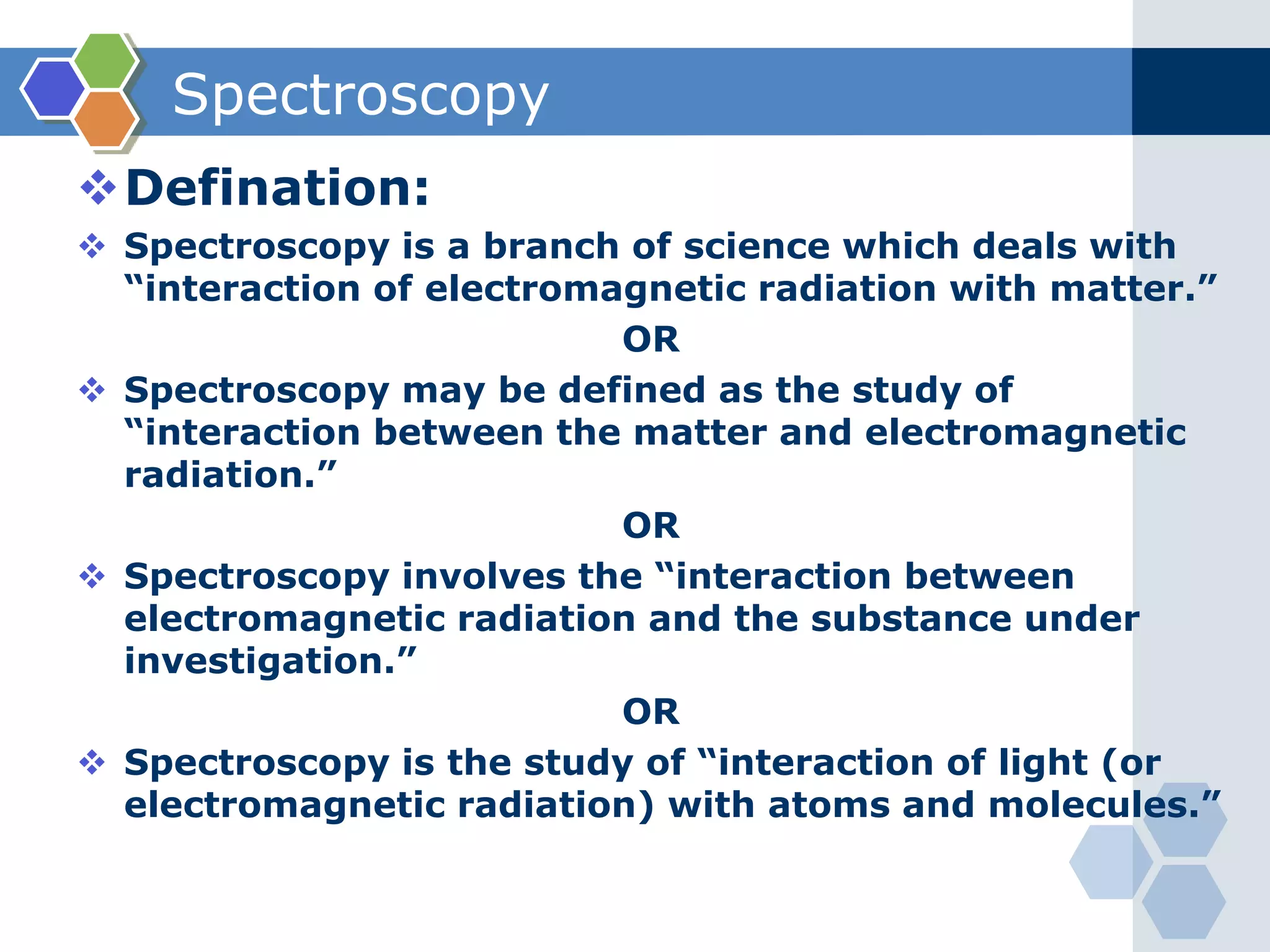 Spectroscopy
Defination:
 Spectroscopy is a branch of science which deals with
“interaction of electromagnetic radiation with matter.”
OR
 Spectroscopy may be defined as the study of
“interaction between the matter and electromagnetic
radiation.”
OR
 Spectroscopy involves the “interaction between
electromagnetic radiation and the substance under
investigation.”
OR
 Spectroscopy is the study of “interaction of light (or
electromagnetic radiation) with atoms and molecules.”
 