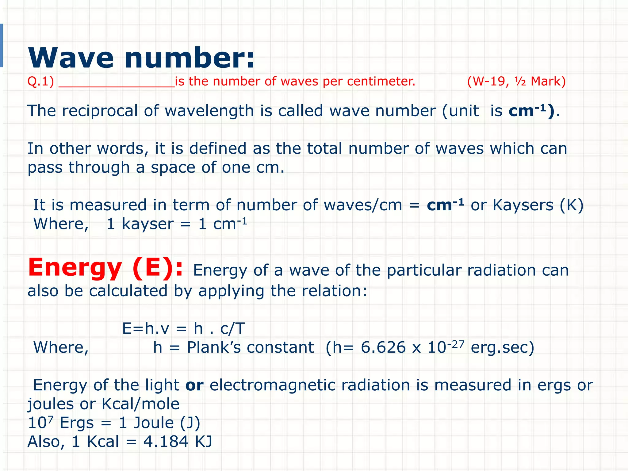 Wave number:
Q.1) _______________is the number of waves per centimeter. (W-19, ½ Mark)
The reciprocal of wavelength is called wave number (unit is cm-1).
In other words, it is defined as the total number of waves which can
pass through a space of one cm.
It is measured in term of number of waves/cm = cm-1 or Kaysers (K)
Where, 1 kayser = 1 cm-1
Energy (E): Energy of a wave of the particular radiation can
also be calculated by applying the relation:
E=h.v = h . c/T
Where, h = Plank’s constant (h= 6.626 x 10-27 erg.sec)
Energy of the light or electromagnetic radiation is measured in ergs or
joules or Kcal/mole
107 Ergs = 1 Joule (J)
Also, 1 Kcal = 4.184 KJ
 