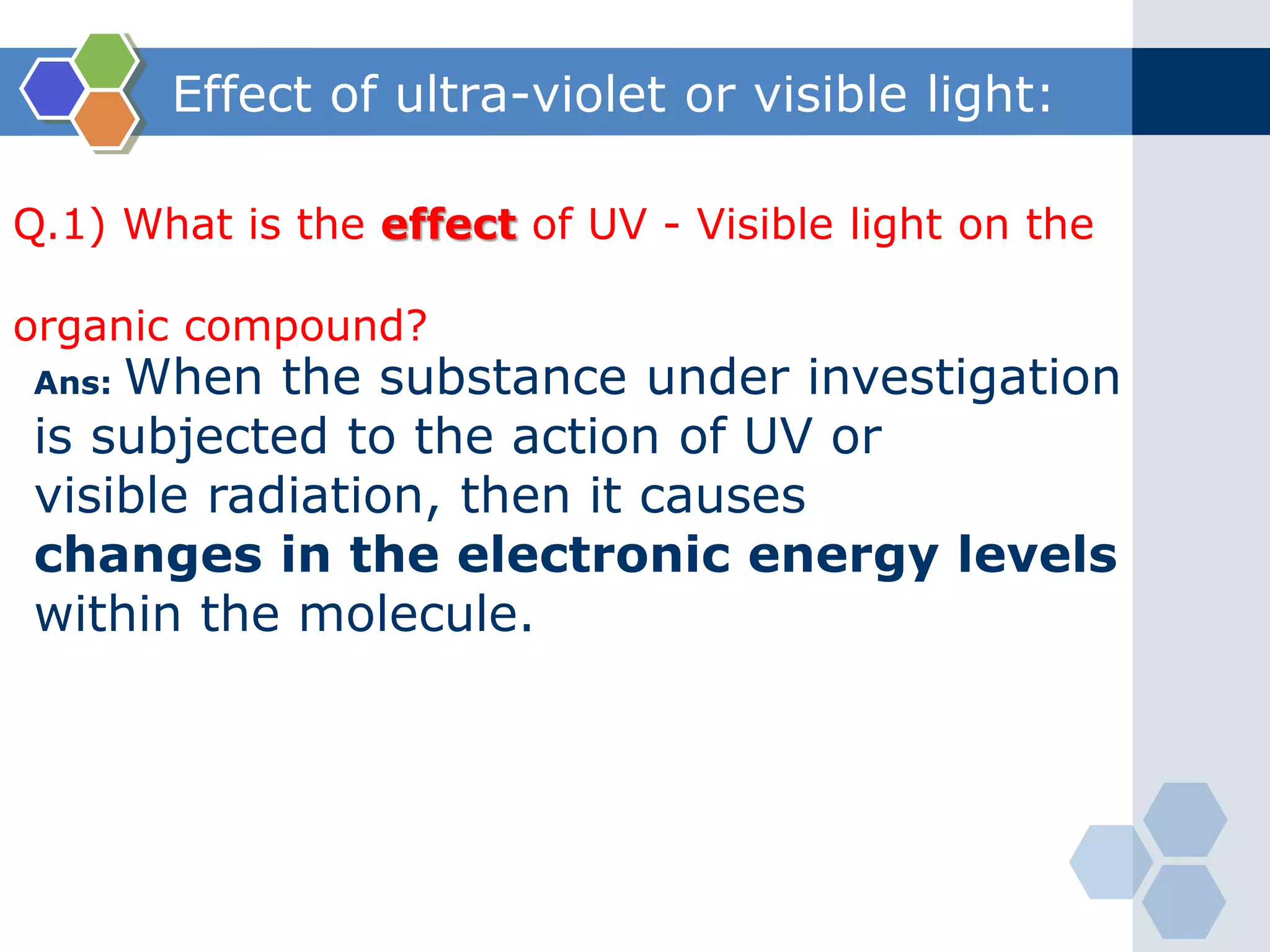 Effect of ultra-violet or visible light:
Q.1) What is the effect of UV - Visible light on the
organic compound?
Ans: When the substance under investigation
is subjected to the action of UV or
visible radiation, then it causes
changes in the electronic energy levels
within the molecule.
 