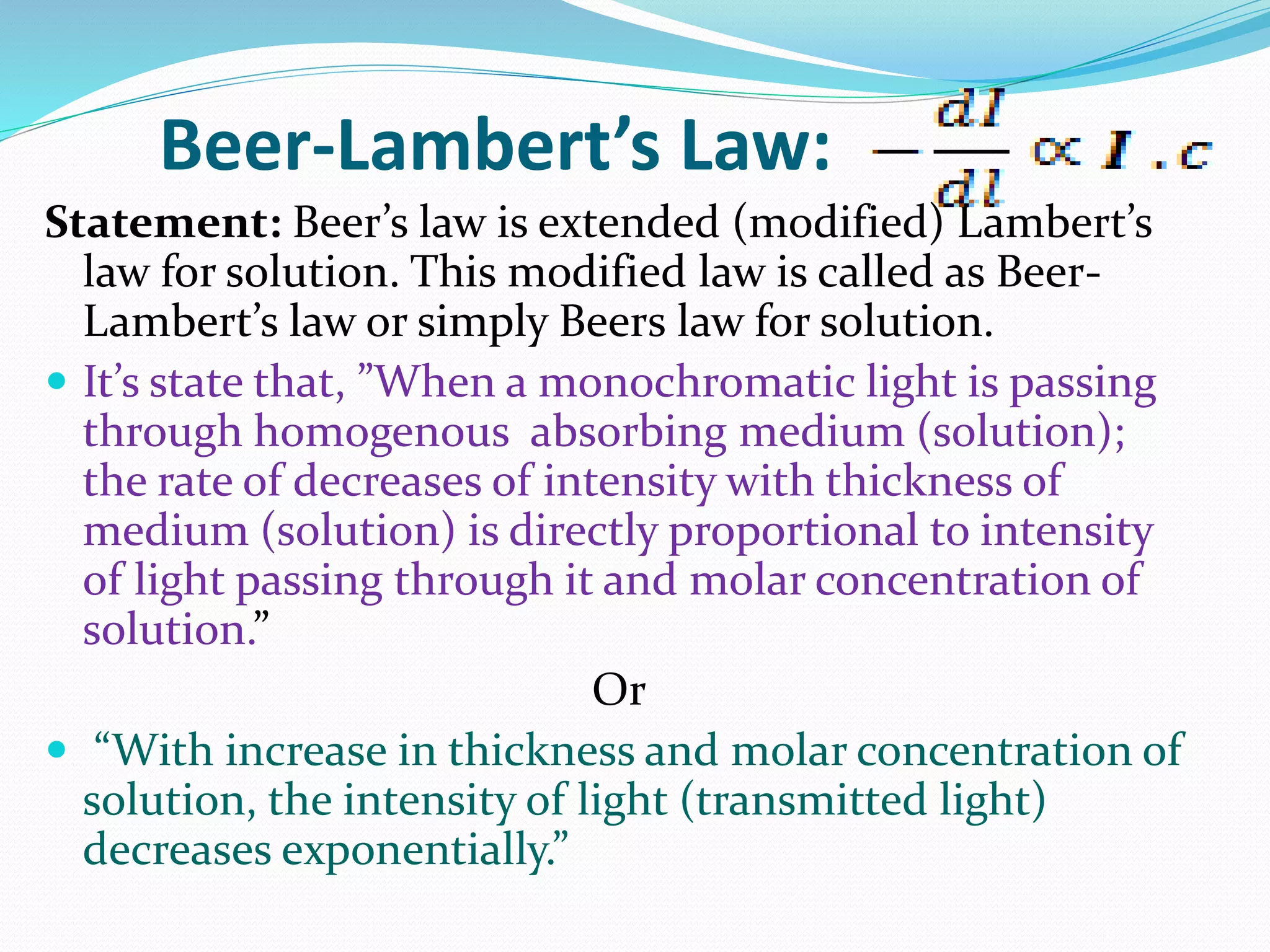 Beer-Lambert’s Law:
Statement: Beer’s law is extended (modified) Lambert’s
law for solution. This modified law is called as Beer-
Lambert’s law or simply Beers law for solution.
 It’s state that, ”When a monochromatic light is passing
through homogenous absorbing medium (solution);
the rate of decreases of intensity with thickness of
medium (solution) is directly proportional to intensity
of light passing through it and molar concentration of
solution.”
Or
 “With increase in thickness and molar concentration of
solution, the intensity of light (transmitted light)
decreases exponentially.”
 