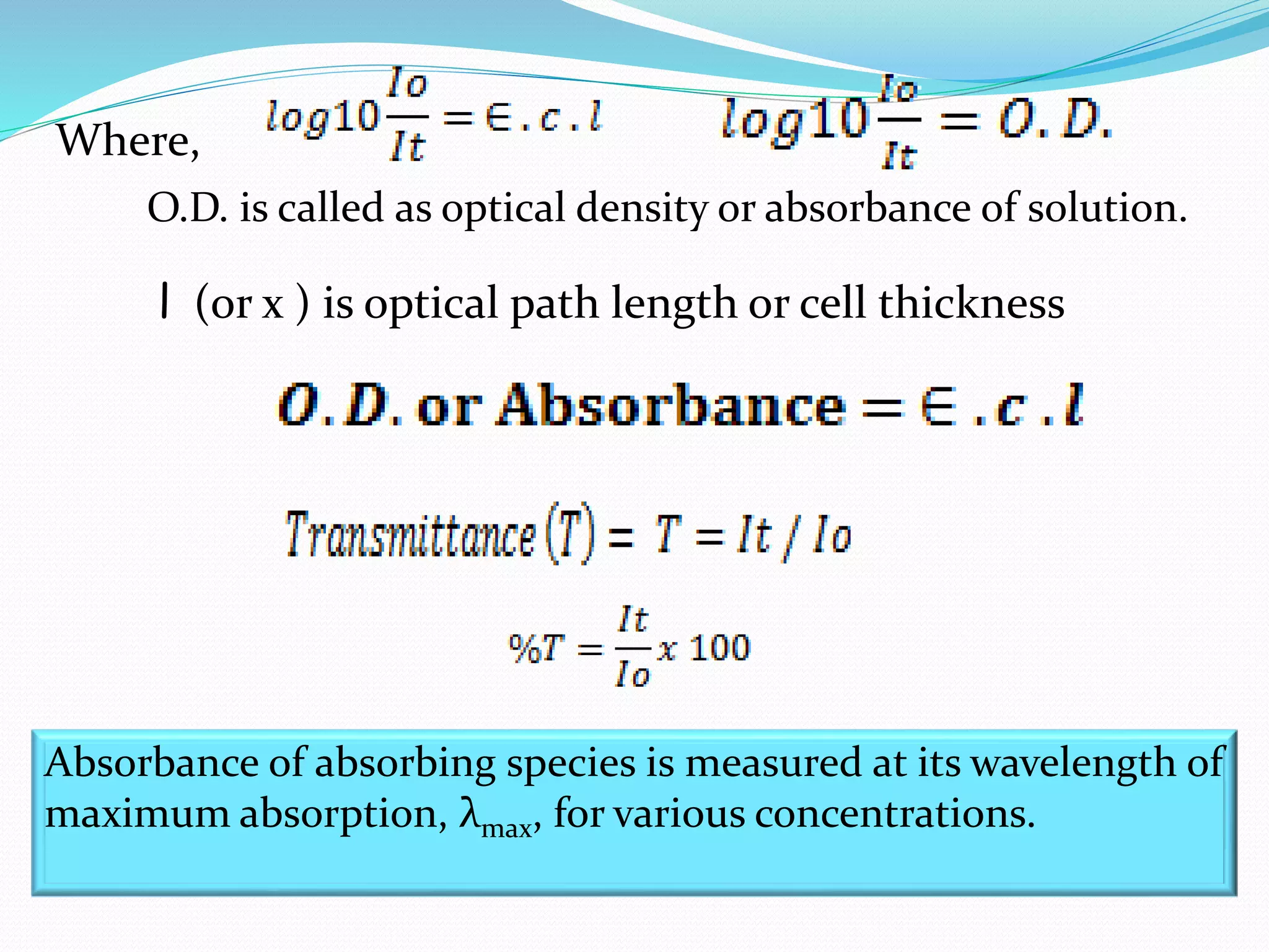 Where,
O.D. is called as optical density or absorbance of solution.
l (or x ) is optical path length or cell thickness
Absorbance of absorbing species is measured at its wavelength of
maximum absorption, λmax, for various concentrations.
 