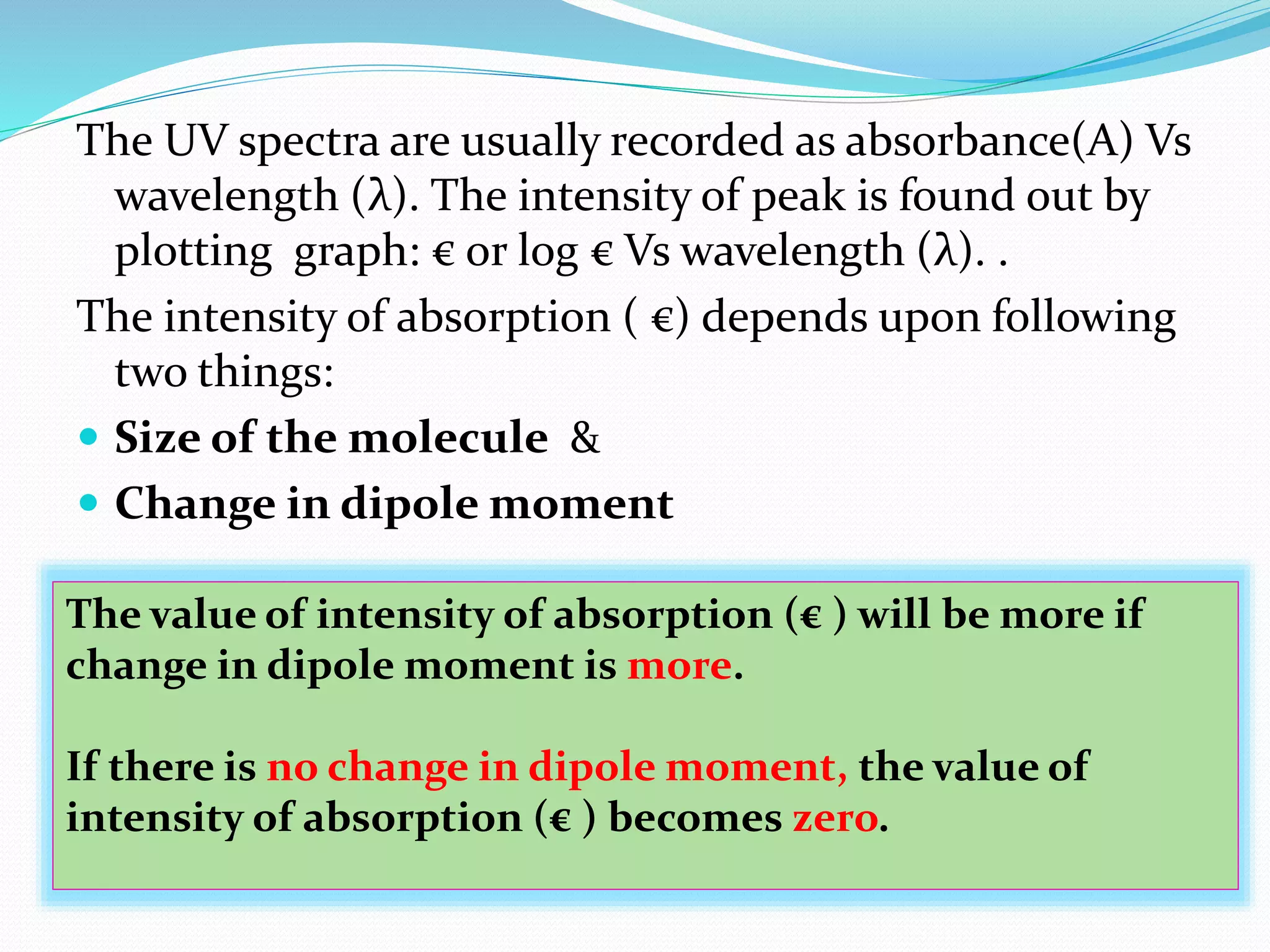 The UV spectra are usually recorded as absorbance(A) Vs
wavelength (λ). The intensity of peak is found out by
plotting graph: € or log € Vs wavelength (λ). .
The intensity of absorption ( €) depends upon following
two things:
 Size of the molecule &
 Change in dipole moment
The value of intensity of absorption (€ ) will be more if
change in dipole moment is more.
If there is no change in dipole moment, the value of
intensity of absorption (€ ) becomes zero.
 