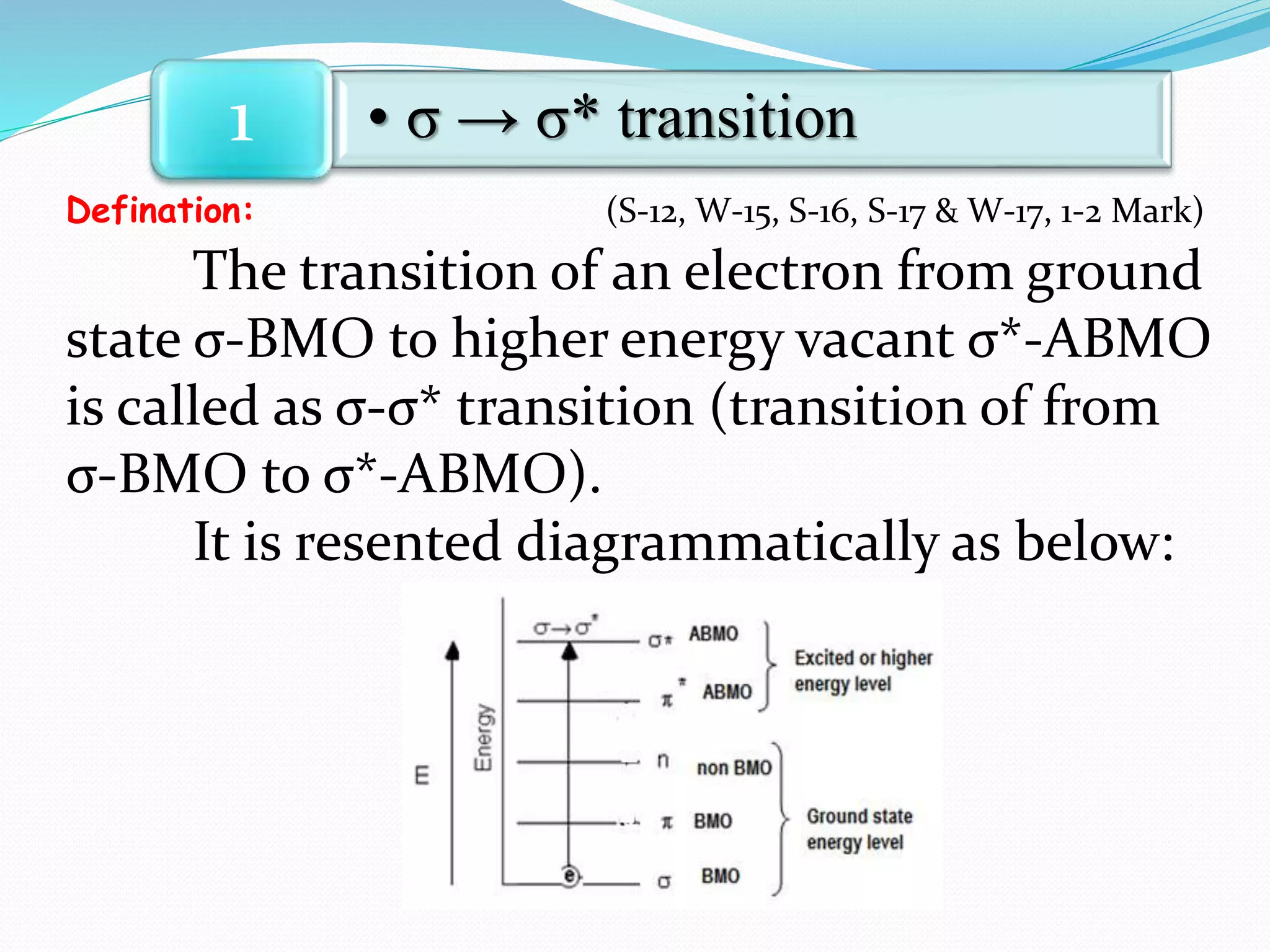 Defination: (S-12, W-15, S-16, S-17 & W-17, 1-2 Mark)
The transition of an electron from ground
state σ-BMO to higher energy vacant σ*-ABMO
is called as σ-σ* transition (transition of from
σ-BMO to σ*-ABMO).
It is resented diagrammatically as below:
• σ → σ* transition1
 