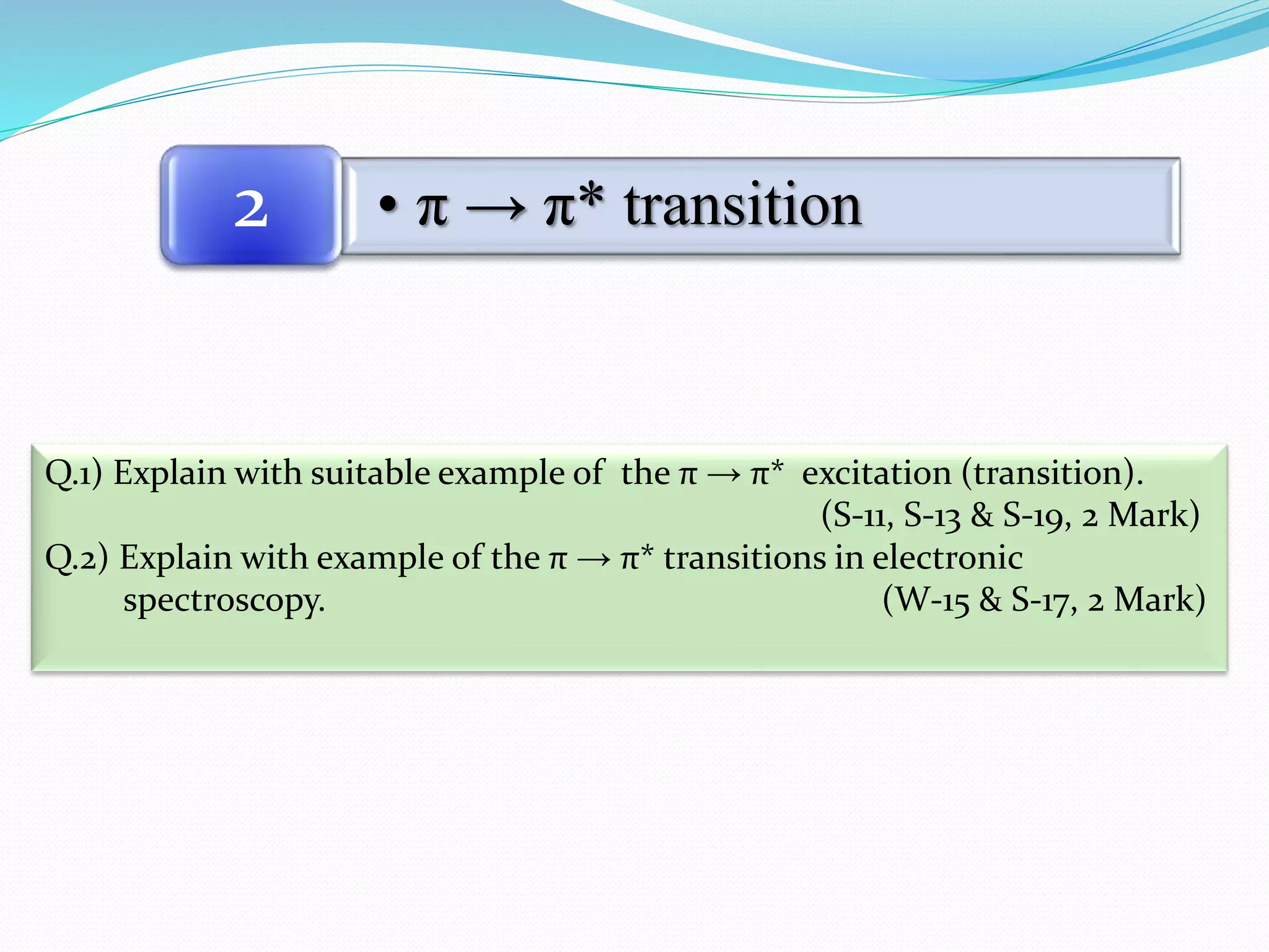 • π → π* transition2
Q.1) Explain with suitable example of the π → π* excitation (transition).
(S-11, S-13 & S-19, 2 Mark)
Q.2) Explain with example of the π → π* transitions in electronic
spectroscopy. (W-15 & S-17, 2 Mark)
 