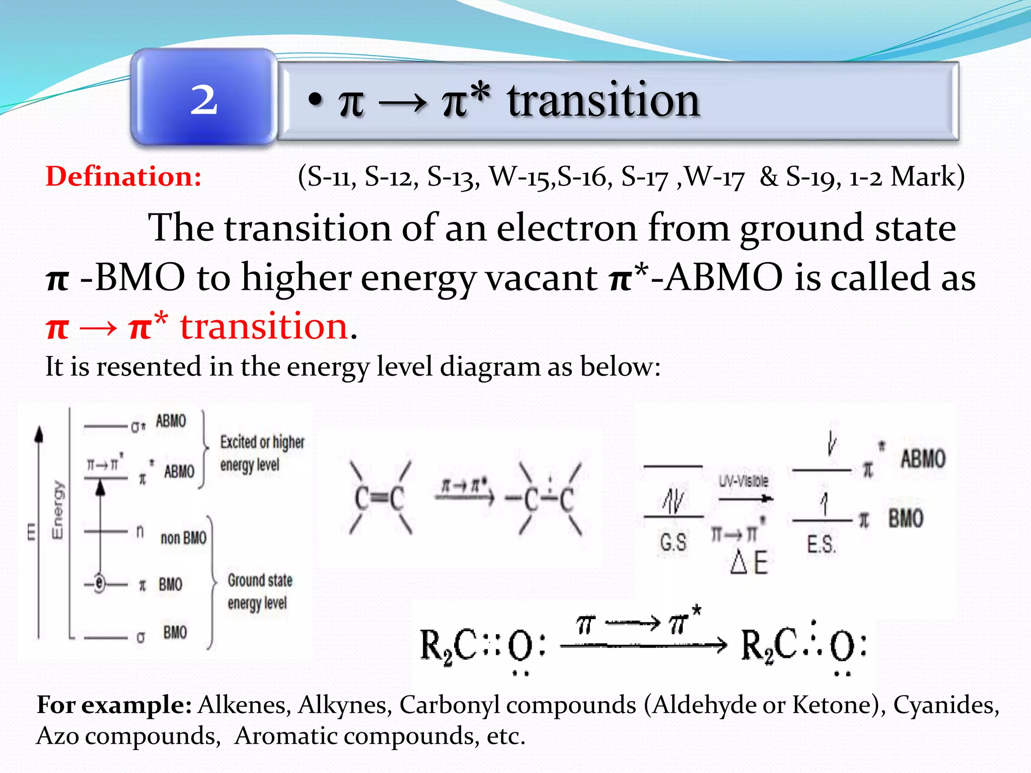 Defination: (S-11, S-12, S-13, W-15,S-16, S-17 ,W-17 & S-19, 1-2 Mark)
The transition of an electron from ground state
π -BMO to higher energy vacant π*-ABMO is called as
π → π* transition.
It is resented in the energy level diagram as below:
• π → π* transition2
For example: Alkenes, Alkynes, Carbonyl compounds (Aldehyde or Ketone), Cyanides,
Azo compounds, Aromatic compounds, etc.
 