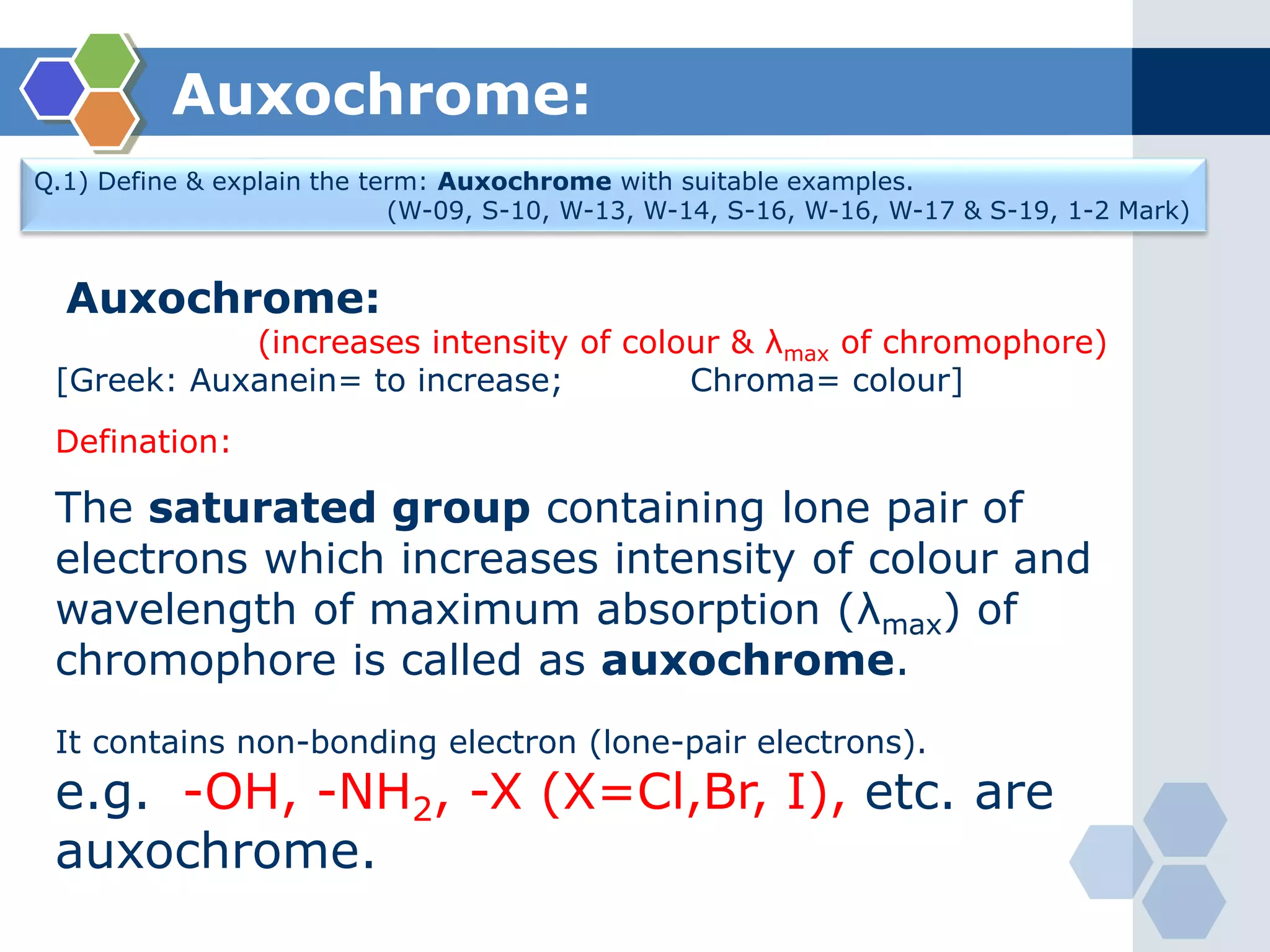 Auxochrome:
Q.1) Define & explain the term: Auxochrome with suitable examples.
(W-09, S-10, W-13, W-14, S-16, W-16, W-17 & S-19, 1-2 Mark)
Auxochrome:
(increases intensity of colour & λmax of chromophore)
[Greek: Auxanein= to increase; Chroma= colour]
Defination:
The saturated group containing lone pair of
electrons which increases intensity of colour and
wavelength of maximum absorption (λmax) of
chromophore is called as auxochrome.
It contains non-bonding electron (lone-pair electrons).
e.g. -OH, -NH2, -X (X=Cl,Br, I), etc. are
auxochrome.
 