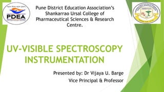 UV-VISIBLE SPECTROSCOPY
INSTRUMENTATION
Presented by: Dr Vijaya U. Barge
Vice Principal & Professor
Pune District Education Association’s
Shankarrao Ursal College of
Pharmaceutical Sciences & Research
Centre.
 