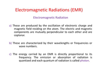 Electromagnetic Radiation
a) These are produced by the oscillation of electronic charge and
magnetic field residing on the atom. The electric and magnetic
components are mutually perpendicular to each other and are
coplanar.
b) These are characterized by their wavelengths or frequencies or
wave numbers.
c) The energy carried by an EMR is directly proportional to its
frequency. The emission or absorption of radiation is
quantized and each quantum of radiation is called photon.
Electromagnetic Radiations (EMR)
 