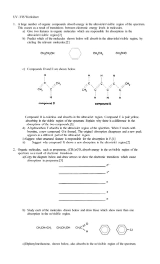 UV -VIS Worksheet
1. A large number of organic compounds absorb energy in the ultraviolet/visible region of the spectrum.
This occurs as a result of transistions between electronic energy levels in molecules.
a) Give two features in organic molecules which are responsible for absorptions in the
ultraviolet/visible region.[2]
b) Predict which of the molecules shown below will absorb in the ultraviolet/visible region, by
circling the relevant molecules.[2]
c) Compounds D and E are shown below.
Compound D is colorless and absorbs in the ultraviolet region. Compound E is pale yellow,
absorbing in the visible region of the spectrum. Explain why there is a difference in the
absorptions of the two compounds.[3]
d) A hydrocarbon F absorbs in the ultraviolet region of the spectrum. When F reacts with
bromine, a new compound G is formed. The original absorption disappears and a new peak
appears in a different part of the ultraviolet region.
i) Suggest what structural feature is responsible for the absorption in F.[1]
ii) Suggest why compound G shows a new absorption in the ultraviolet region.[2]
2. Organic molecules, such as propanone, (CH3)2CO, absorb energy in the uv/visible region of the
spectrum as a result of electronic transitions.
a)Copy the diagram below and draw arrows to show the electronic transitions which cause
absorptions in propanone.[3]
b) Study each of the molecules drawn below and draw those which show more than one
absorption in the uv/visible region.
c)Diphenylmethanone, shown below, also absorbs in the uv/visible region of the spectrum.
 