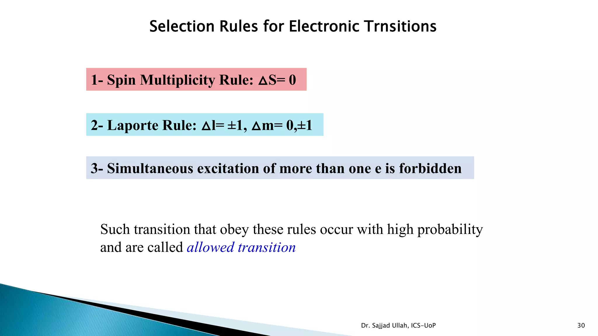 30
Selection Rules for Electronic Trnsitions
1- Spin Multiplicity Rule: △S= 0
2- Laporte Rule: △l= ±1, △m= 0,±1
3- Simultaneous excitation of more than one e is forbidden
Such transition that obey these rules occur with high probability
and are called allowed transition
Dr. Sajjad Ullah, ICS-UoP
 