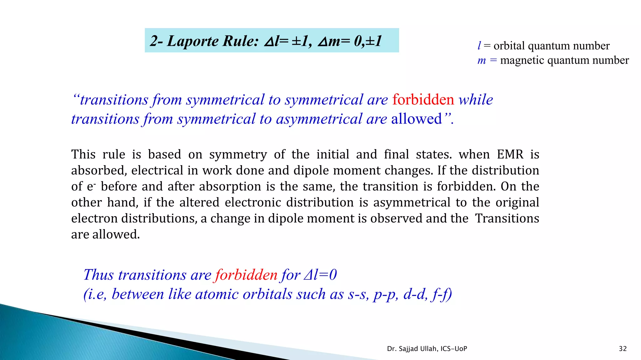 32
Thus transitions are forbidden for Δl=0
(i.e, between like atomic orbitals such as s-s, p-p, d-d, f-f)
2- Laporte Rule: △l= ±1, △m= 0,±1
“transitions from symmetrical to symmetrical are forbidden while
transitions from symmetrical to asymmetrical are allowed”.
This rule is based on symmetry of the initial and final states. when EMR is
absorbed, electrical in work done and dipole moment changes. If the distribution
of e- before and after absorption is the same, the transition is forbidden. On the
other hand, if the altered electronic distribution is asymmetrical to the original
electron distributions, a change in dipole moment is observed and the Transitions
are allowed.
l = orbital quantum number
m = magnetic quantum number
Dr. Sajjad Ullah, ICS-UoP
 