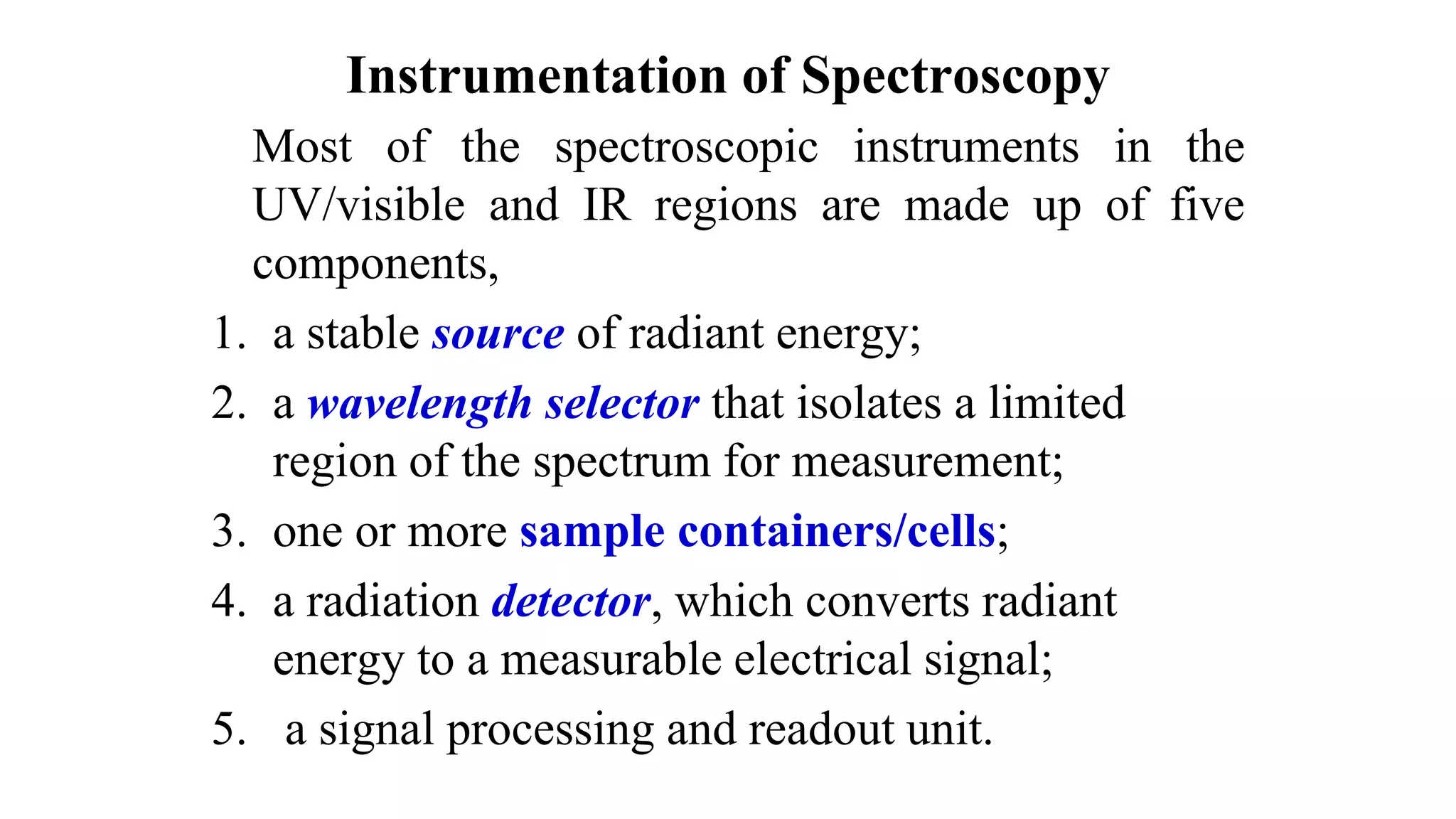 Instrumentation of Spectroscopy
Most of the spectroscopic instruments in the
UV/visible and IR regions are made up of five
components,
1. a stable source of radiant energy;
2. a wavelength selector that isolates a limited
region of the spectrum for measurement;
3. one or more sample containers/cells;
4. a radiation detector, which converts radiant
energy to a measurable electrical signal;
5. a signal processing and readout unit.
 