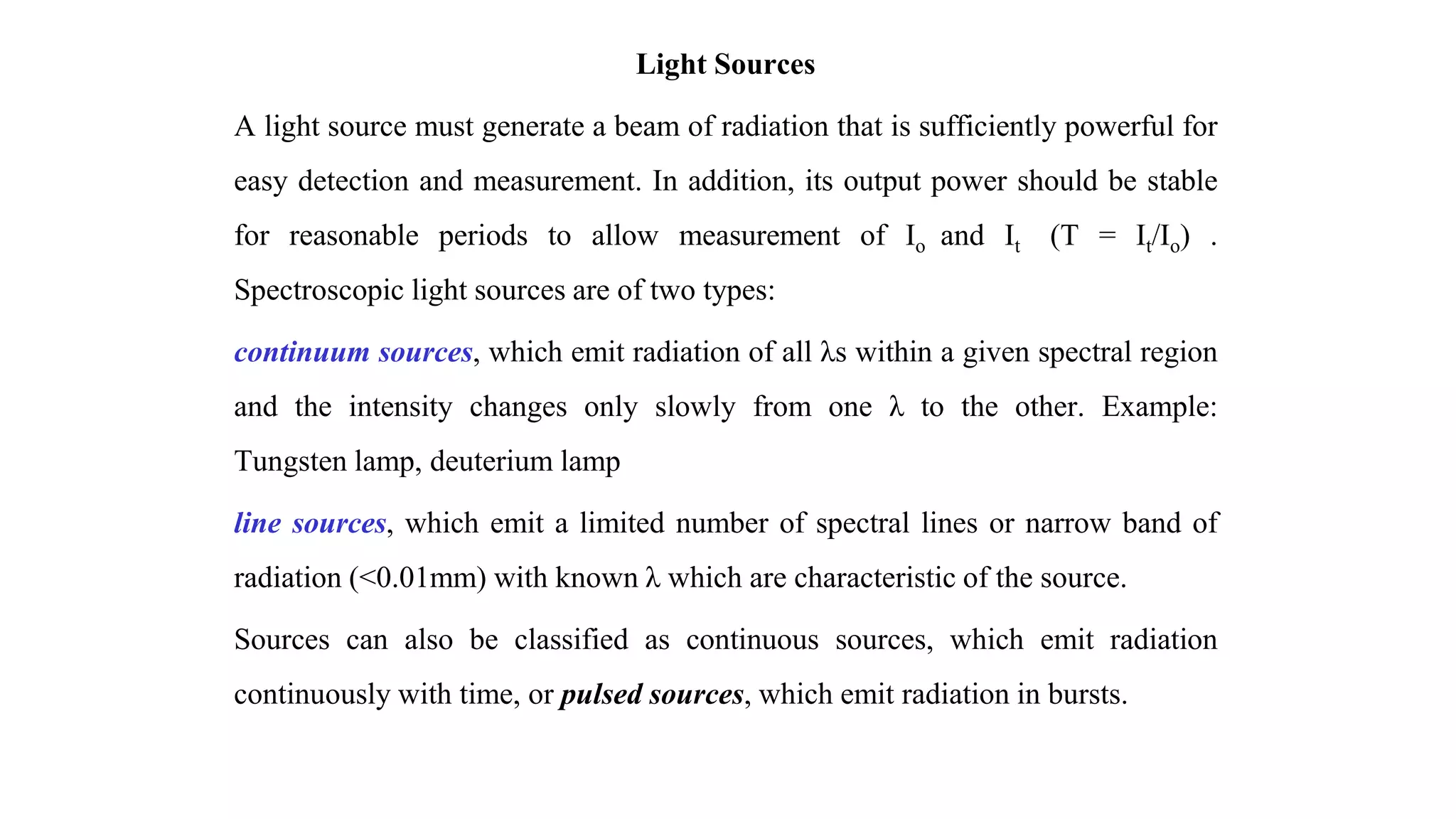 Light Sources
A light source must generate a beam of radiation that is sufficiently powerful for
easy detection and measurement. In addition, its output power should be stable
for reasonable periods to allow measurement of Io and It (T = It/Io) .
Spectroscopic light sources are of two types:
continuum sources, which emit radiation of all λs within a given spectral region
and the intensity changes only slowly from one λ to the other. Example:
Tungsten lamp, deuterium lamp
line sources, which emit a limited number of spectral lines or narrow band of
radiation (<0.01mm) with known λ which are characteristic of the source.
Sources can also be classified as continuous sources, which emit radiation
continuously with time, or pulsed sources, which emit radiation in bursts.
 
