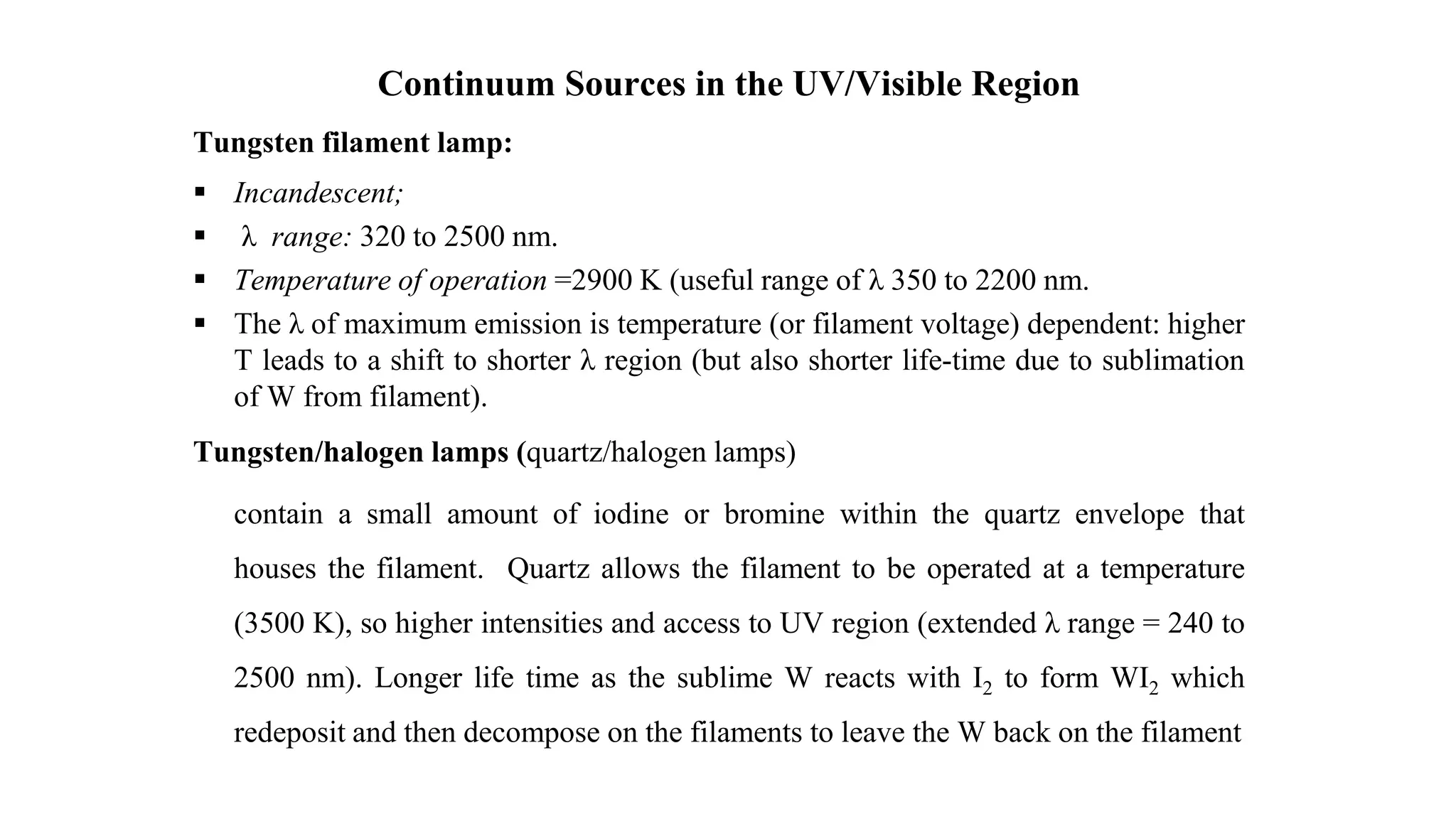 Continuum Sources in the UV/Visible Region
Tungsten filament lamp:
 Incandescent;
 λ range: 320 to 2500 nm.
 Temperature of operation =2900 K (useful range of λ 350 to 2200 nm.
 The λ of maximum emission is temperature (or filament voltage) dependent: higher
T leads to a shift to shorter λ region (but also shorter life-time due to sublimation
of W from filament).
Tungsten/halogen lamps (quartz/halogen lamps)
contain a small amount of iodine or bromine within the quartz envelope that
houses the filament. Quartz allows the filament to be operated at a temperature
(3500 K), so higher intensities and access to UV region (extended λ range = 240 to
2500 nm). Longer life time as the sublime W reacts with I2 to form WI2 which
redeposit and then decompose on the filaments to leave the W back on the filament
 
